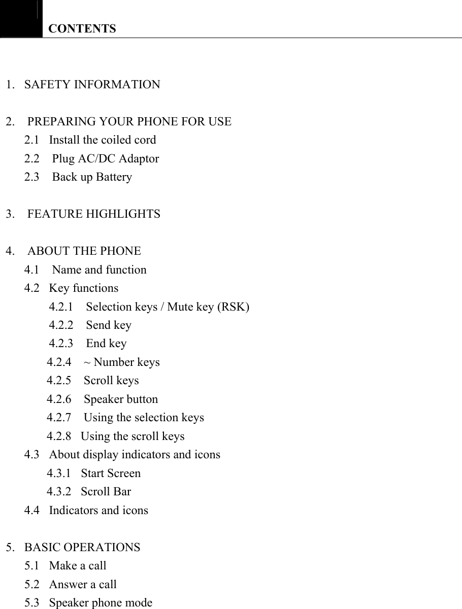   CONTENTS   1.   SAFETY INFORMATION  2.  PREPARING YOUR PHONE FOR USE 2.1   Install the coiled cord 2.2  Plug AC/DC Adaptor 2.3    Back up Battery  3.  FEATURE HIGHLIGHTS  4.    ABOUT THE PHONE 4.1  Name and function 4.2   Key functions 4.2.1  Selection keys / Mute key (RSK) 4.2.2    Send key 4.2.3    End key 4.2.4    ~ Number keys 4.2.5    Scroll keys 4.2.6  Speaker button 4.2.7    Using the selection keys 4.2.8   Using the scroll keys 4.3   About display indicators and icons 4.3.1  Start Screen 4.3.2   Scroll Bar 4.4   Indicators and icons  5.   BASIC OPERATIONS 5.1   Make a call 5.2   Answer a call 5.3   Speaker phone mode 