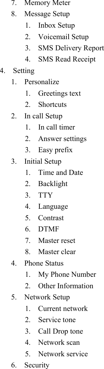 7.  Memory Meter  8.  Message Setup   1.  Inbox Setup  2.  Voicemail Setup   3.  SMS Delivery Report   4.  SMS Read Receipt  4.  Setting  1.  Personalize  1.  Greetings text  2.  Shortcuts  2.  In call Setup  1.  In call timer  2.  Answer settings  3.  Easy prefix  3.  Initial Setup  1.  Time and Date  2.  Backlight  3.  TTY  4.  Language  5.  Contrast  6.  DTMF  7.  Master reset  8.  Master clear  4.  Phone Status   1.  My Phone Number   2.  Other Information  5.  Network Setup  1.  Current network  2.  Service tone  3.    Call Drop tone   4.  Network scan  5.  Network service  6.  Security  