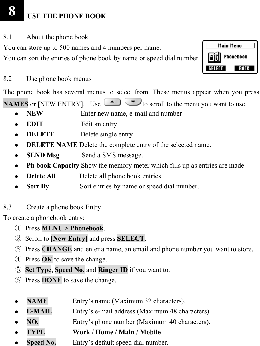 8   USE THE PHONE BOOK    8.1  About the phone book   You can store up to 500 names and 4 numbers per name.   You can sort the entries of phone book by name or speed dial number.    8.2  Use phone book menus   The phone book has several menus to select from. These menus appear when you press NAMES or [NEW ENTRY].   Use   to scroll to the menu you want to use.   z NEW                      Enter new name, e-mail and number   z EDIT                      Edit an entry   z DELETE          Delete single entry   z DELETE NAME Delete the complete entry of the selected name.   z SEND Msg             Send a SMS message.   z Ph book Capacity Show the memory meter which fills up as entries are made.   z Delete All              Delete all phone book entries   z Sort By            Sort entries by name or speed dial number.    8.3  Create a phone book Entry   To create a phonebook entry:   ① Press MENU > Phonebook.  ② Scroll to [New Entry] and press SELECT.  ③ Press CHANGE and enter a name, an email and phone number you want to store.   ④ Press OK to save the change.   ⑤ Set Type, Speed No. and Ringer ID if you want to.   ⑥ Press DONE to save the change.    z NAME   Entry&rsquo;s name (Maximum 32 characters).   z E-MAIL  Entry&rsquo;s e-mail address (Maximum 48 characters).   z NO.    Entry&rsquo;s phone number (Maximum 40 characters).   z TYPE   Work / Home / Main / Mobile  z Speed No.  Entry&rsquo;s default speed dial number.   