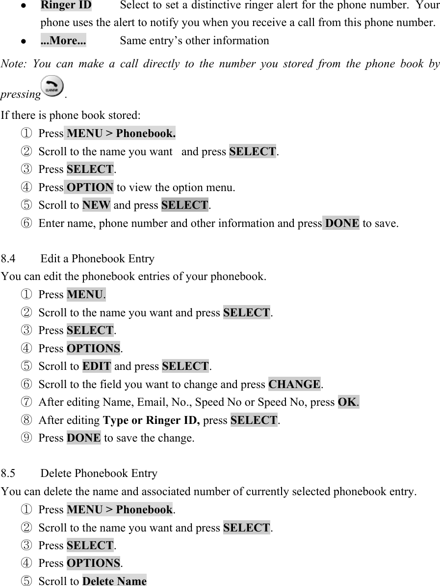 z Ringer ID  Select to set a distinctive ringer alert for the phone number.  Your phone uses the alert to notify you when you receive a call from this phone number.   z ...More...  Same entry&rsquo;s other information   Note: You can make a call directly to the number you stored from the phone book by pressing .   If there is phone book stored:   ① Press MENU > Phonebook.  ② Scroll to the name you want   and press SELECT.  ③ Press SELECT.  ④ Press OPTION to view the option menu.   ⑤ Scroll to NEW and press SELECT.  ⑥ Enter name, phone number and other information and press DONE to save.    8.4  Edit a Phonebook Entry   You can edit the phonebook entries of your phonebook.   ① Press MENU.  ② Scroll to the name you want and press SELECT.  ③ Press SELECT.  ④ Press OPTIONS.  ⑤ Scroll to EDIT and press SELECT.  ⑥ Scroll to the field you want to change and press CHANGE.  ⑦ After editing Name, Email, No., Speed No or Speed No, press OK.  ⑧ After editing Type or Ringer ID, press SELECT.  ⑨ Press DONE to save the change.    8.5  Delete Phonebook Entry   You can delete the name and associated number of currently selected phonebook entry.   ① Press MENU > Phonebook.  ② Scroll to the name you want and press SELECT.  ③ Press SELECT.  ④ Press OPTIONS.  ⑤ Scroll to Delete Name  