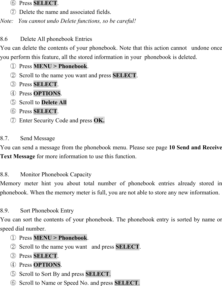 ⑥ Press SELECT.  ⑦ Delete the name and associated fields.   Note:   You cannot undo Delete functions, so be careful!    8.6  Delete All phonebook Entries   You can delete the contents of your phonebook. Note that this action cannot   undone once you perform this feature, all the stored information in your  phonebook is deleted.   ① Press MENU > Phonebook.  ② Scroll to the name you want and press SELECT.  ③ Press SELECT.  ④ Press OPTIONS.  ⑤ Scroll to Delete All  ⑥ Press SELECT.  ⑦ Enter Security Code and press OK.   8.7. Send Message  You can send a message from the phonebook menu. Please see page 10 Send and Receive Text Message for more information to use this function.    8.8. Monitor Phonebook Capacity  Memory meter hint you about total number of phonebook entries already stored in phonebook. When the memory meter is full, you are not able to store any new information.    8.9. Sort Phonebook Entry  You can sort the contents of your phonebook. The phonebook entry is sorted by name or speed dial number.   ① Press MENU > Phonebook.  ② Scroll to the name you want   and press SELECT.  ③ Press SELECT.  ④ Press OPTIONS.  ⑤ Scroll to Sort By and press SELECT.  ⑥ Scroll to Name or Speed No. and press SELECT.   