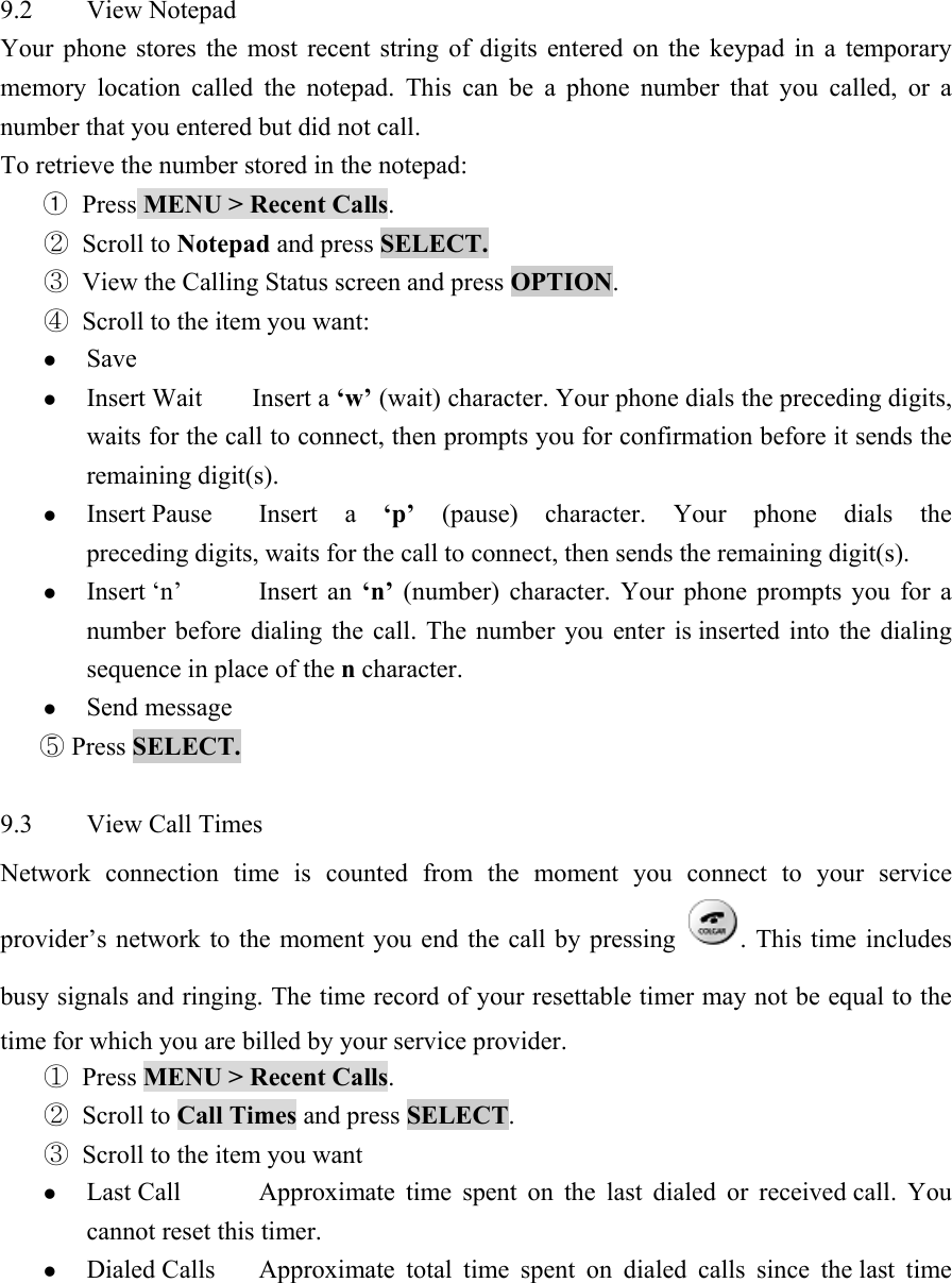 9.2 View Notepad  Your phone stores the most recent string of digits entered on the keypad in a temporary memory location called the notepad. This can be a phone number that you called, or a number that you entered but did not call.   To retrieve the number stored in the notepad:   ① Press MENU > Recent Calls.  ② Scroll to Notepad and press SELECT.  ③ View the Calling Status screen and press OPTION.  ④ Scroll to the item you want:   z Save  z Insert Wait  Insert a &lsquo;w&rsquo; (wait) character. Your phone dials the preceding digits, waits for the call to connect, then prompts you for confirmation before it sends the remaining digit(s).   z Insert Pause  Insert  a &lsquo;p&rsquo; (pause) character. Your phone dials the preceding digits, waits for the call to connect, then sends the remaining digit(s).   z Insert &lsquo;n&rsquo;  Insert  an  &lsquo;n&rsquo; (number) character. Your phone prompts you for a number before dialing the call. The number you enter is inserted into the dialing sequence in place of the n character.   z Send message   ⑤ Press SELECT.   9.3 View Call Times  Network connection time is counted from the moment you connect to your service provider&rsquo;s network to the moment you end the call by pressing  . This time includes busy signals and ringing. The time record of your resettable timer may not be equal to the time for which you are billed by your service provider.   ① Press MENU > Recent Calls.  ② Scroll to Call Times and press SELECT.  ③ Scroll to the item you want   z Last Call  Approximate time spent on the last dialed or received call. You cannot reset this timer.   z Dialed Calls  Approximate total time spent on dialed calls since the last time 