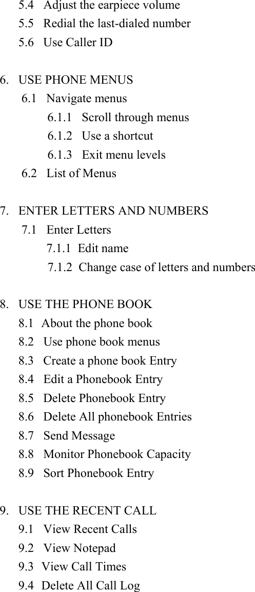 5.4   Adjust the earpiece volume 5.5   Redial the last-dialed number   5.6   Use Caller ID    6.   USE PHONE MENUS     6.1   Navigate menus  6.1.1   Scroll through menus          6.1.2   Use a shortcut          6.1.3   Exit menu levels       6.2   List of Menus  7.   ENTER LETTERS AND NUMBERS 7.1   Enter Letters     7.1.1  Edit name         7.1.2  Change case of letters and numbers       8.   USE THE PHONE BOOK 8.1  About the phone book 8.2   Use phone book menus 8.3   Create a phone book Entry 8.4   Edit a Phonebook Entry 8.5   Delete Phonebook Entry 8.6   Delete All phonebook Entries 8.7   Send Message 8.8   Monitor Phonebook Capacity 8.9   Sort Phonebook Entry  9.   USE THE RECENT CALL 9.1   View Recent Calls 9.2   View Notepad 9.3 View Call Times 9.4  Delete All Call Log  