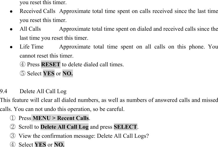 you reset this timer.   z Received Calls  Approximate total time spent on calls received since the last time you reset this timer.   z All Calls  Approximate total time spent on dialed and received calls since the last time you reset this timer.   z Life Time  Approximate total time spent on all calls on this phone.  You cannot reset this timer.   ④ Press RESET to delete dialed call times.   ⑤ Select YES or NO.     9.4  Delete All Call Log   This feature will clear all dialed numbers, as well as numbers of answered calls and missed calls. You can not undo this operation, so be careful.   ① Press MENU > Recent Calls.  ② Scroll to Delete All Call Log and press SELECT.  ③ View the confirmation message: Delete All Call Logs?   ④ Select YES or NO.                  