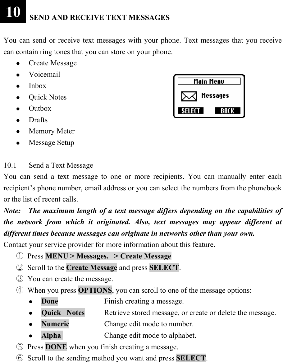 10   SEND AND RECEIVE TEXT MESSAGES    You can send or receive text messages with your phone. Text messages that you receive can contain ring tones that you can store on your phone.   z Create Message   z Voicemail  z Inbox  z Quick Notes   z Outbox  z Drafts  z Memory Meter   z Message Setup    10.1  Send a Text Message   You can send a text message to one or more recipients. You can manually enter each recipient&rsquo;s phone number, email address or you can select the numbers from the phonebook or the list of recent calls.   Note:    The maximum length of a text message differs depending on the capabilities of the network from which it originated. Also, text messages may appear different at different times because messages can originate in networks other than your own.   Contact your service provider for more information about this feature.   ① Press MENU > Messages.   > Create Message  ② Scroll to the Create Message and press SELECT.    ③ You can create the message.   ④ When you press OPTIONS, you can scroll to one of the message options:   z Done    Finish creating a message.   z Quick   Notes  Retrieve stored message, or create or delete the message.   z Numeric   Change edit mode to number.   z Alpha     Change edit mode to alphabet.   ⑤ Press DONE when you finish creating a message.   ⑥ Scroll to the sending method you want and press SELECT.    