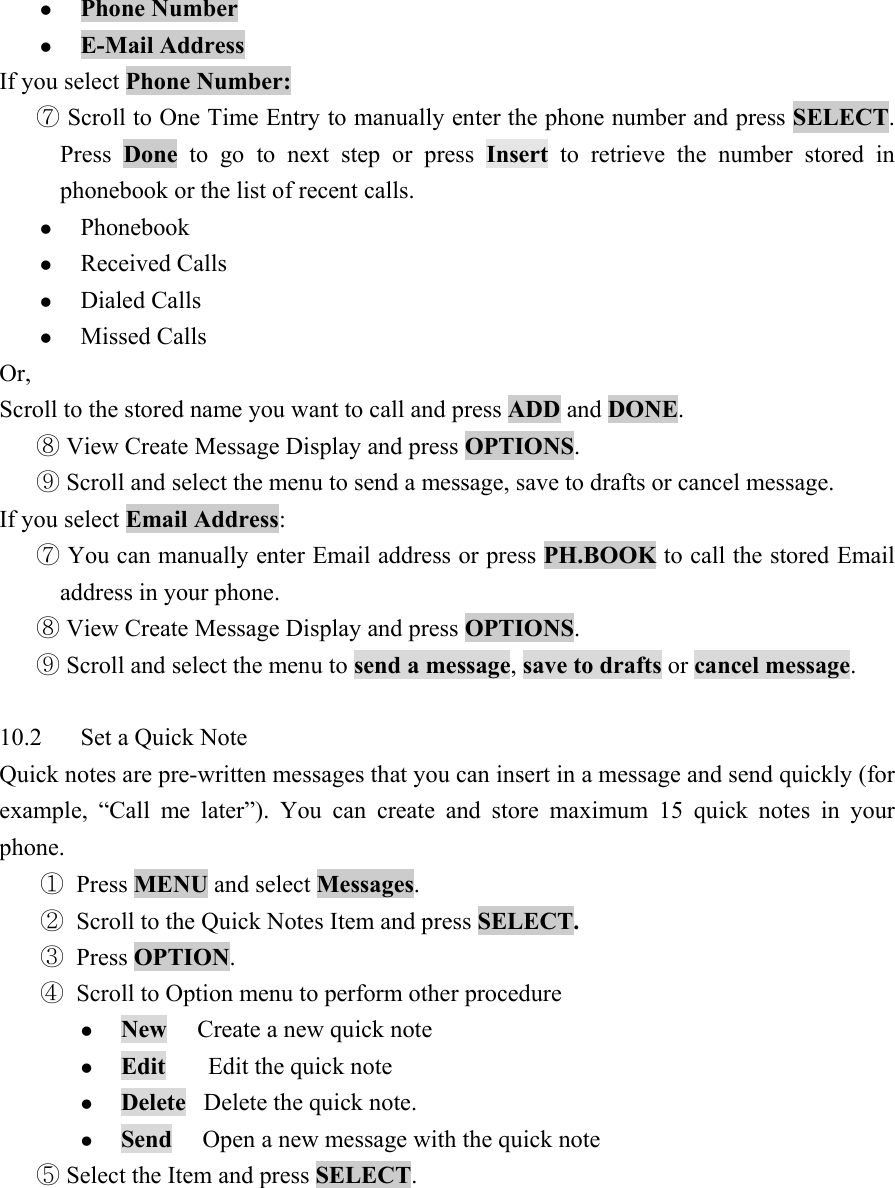z Phone Number   z E-Mail Address  If you select Phone Number:  ⑦ Scroll to One Time Entry to manually enter the phone number and press SELECT. Press  Done to go to next step or press Insert to retrieve the number stored in phonebook or the list of recent calls.   z Phonebook  z Received Calls   z Dialed Calls   z Missed Calls   Or,  Scroll to the stored name you want to call and press ADD and DONE.   View Create Message Display and press ⑧OPTIONS.   Scroll and select the menu to send a message, save to drafts or cancel message. ⑨ If you select Email Address:   You can manually ent⑦er Email address or press PH.BOOK to call the stored Email address in your phone.    View Create Message Display and press ⑧OPTIONS.   Scroll and se⑨lect the menu to send a message, save to drafts or cancel message.   10.2  Set a Quick Note   Quick notes are pre-written messages that you can insert in a message and send quickly (for example, &ldquo;Call me later&rdquo;). You can create and store maximum 15 quick notes in your phone.  ① Press MENU and select Messages.  ② Scroll to the Quick Notes Item and press SELECT.  ③ Press OPTION.  ④ Scroll to Option menu to perform other procedure   z New     Create a new quick note   z Edit       Edit the quick note   z Delete   Delete the quick note.   z Send     Open a new message with the quick note    Select the Item and press ⑤SELECT.  