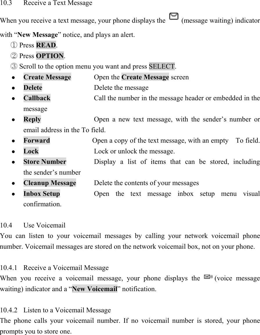 10.3  Receive a Text Message   When you receive a text message, your phone displays the  (message waiting) indicator with &ldquo;New Message&rdquo; notice, and plays an alert.    Press ①READ.   Press ②OPTION.   Scroll to the option menu you want③ and press SELECT.   z Create Message Open the Create Message screen  z Delete   Delete the message  z Callback   Call the number in the message header or embedded in the message  z Reply     Open a new text message, with the sender&rsquo;s number or email address in the To field.   z Forward   Open a copy of the text message, with an empty    To field.   z Lock      Lock or unlock the message.   z Store Number    Display a list of items that can be stored, including the sender&rsquo;s number   z Cleanup Message  Delete the contents of your messages   z Inbox Setup    Open the text message inbox setup menu visual confirmation.   10.4 Use Voicemail  You can listen to your voicemail messages by calling your network voicemail phone number. Voicemail messages are stored on the network voicemail box, not on your phone.    10.4.1  Receive a Voicemail Message   When you receive a voicemail message, your phone displays the  (voice message waiting) indicator and a &ldquo;New Voicemail&rdquo; notification.    10.4.2  Listen to a Voicemail Message   The phone calls your voicemail number. If no voicemail number is stored, your phone prompts you to store one.   