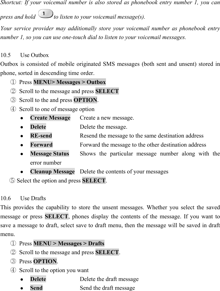 Shortcut: If your voicemail number is also stored as phonebook entry number 1, you can press and hold  to listen to your voicemail message(s).   Your service provider may additionally store your voicemail number as phonebook entry number 1, so you can use one-touch dial to listen to your voicemail messages.    10.5 Use Outbox  Outbox is consisted of mobile originated SMS messages (both sent and unsent) stored in phone, sorted in descending time order.   ① Press MENU> Messages > Outbox  ② Scroll to the message and press SELECT  ③ Scroll to the and press OPTION.  ④ Scroll to one of message option   z Create Message  Create a new message.   z Delete   Delete the message.  z RE-send    Resend the message to the same destination address   z Forward    Forward the message to the other destination address   z Message Status  Shows the particular message number along with the error number   z Cleanup Message  Delete the contents of your messages    Select the option and press ⑤SELECT.   10.6 Use Drafts  This provides the capability to store the unsent messages. Whether you select the saved message or press SELECT, phones display the contents of the message. If you want to save a message to draft, select save to draft menu, then the message will be saved in draft menu.  ① Press MENU > Messages > Drafts  ② Scroll to the message and press SELECT.  ③ Press OPTION.  ④ Scroll to the option you want   z Delete    Delete the draft message   z Send   Send the draft message  