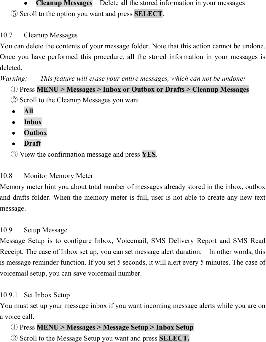 z Cleanup Messages    Delete all the stored information in your messages    Scroll to the option you want and press ⑤SELECT.   10.7 Cleanup Messages  You can delete the contents of your message folder. Note that this action cannot be undone. Once you have performed this procedure, all the stored information in your messages is deleted.  Warning:       This feature will erase your entire messages, which can not be undone!   ① Press MENU > Messages > Inbox or Outbox or Drafts > Cleanup Messages   Scroll to the Cleanup Messages you want ② z All  z Inbox  z Outbox  z Draft   View the confirma③tion message and press YES.   10.8 Monitor Memory Meter  Memory meter hint you about total number of messages already stored in the inbox, outbox and drafts folder. When the memory meter is full, user is not able to create any new text message.   10.9 Setup Message  Message Setup is to configure Inbox, Voicemail, SMS Delivery Report and SMS Read Receipt. The case of Inbox set up, you can set message alert duration.    In other words, this is message reminder function. If you set 5 seconds, it will alert every 5 minutes. The case of voicemail setup, you can save voicemail number.    10.9.1 Set Inbox Setup  You must set up your message inbox if you want incoming message alerts while you are on a voice call.    Press① MENU > Messages > Message Setup > Inbox Setup    Scroll to the Message Setup you want and press ②SELECT.   