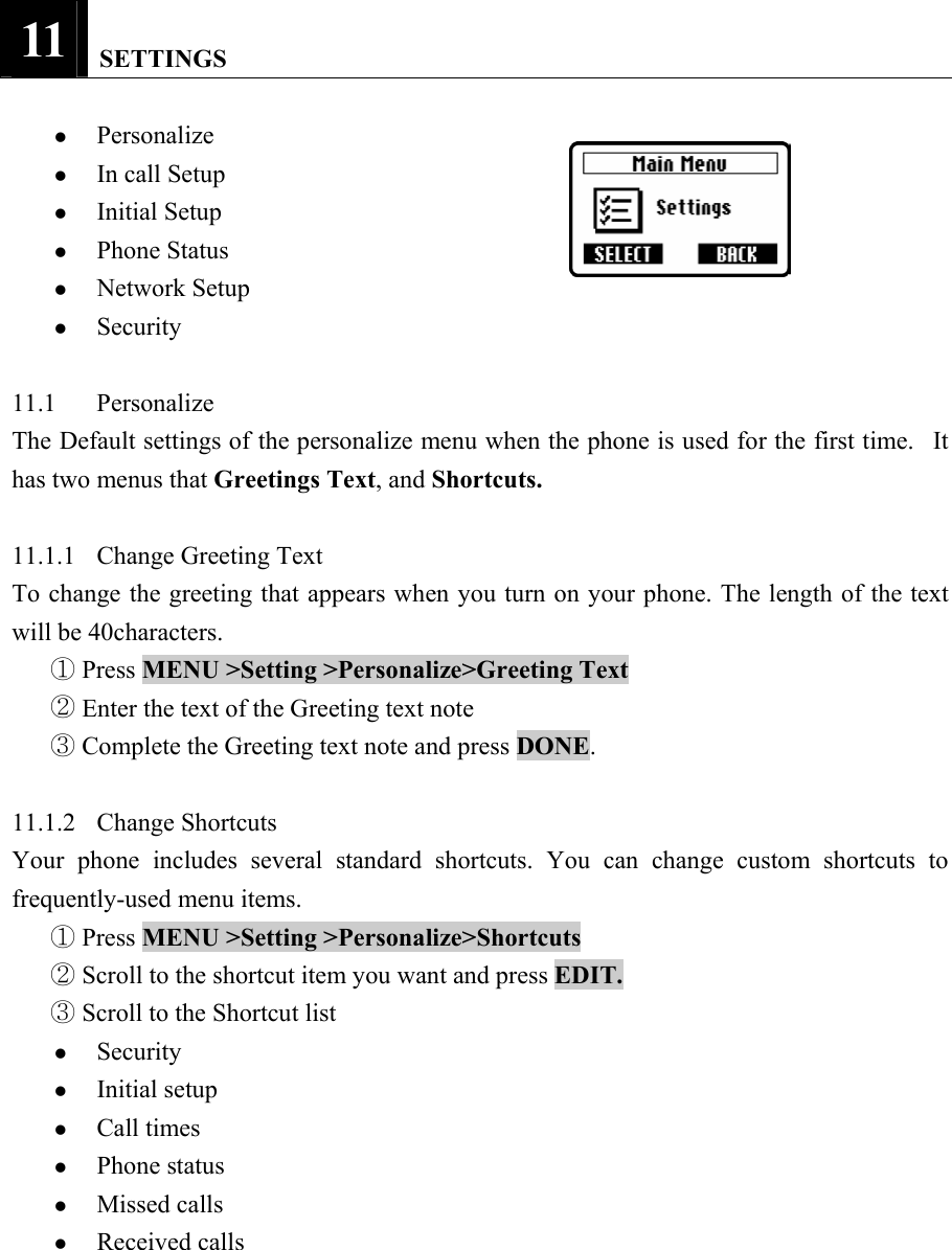 11   SETTINGS  z Personalize  z In call Setup   z Initial Setup   z Phone Status   z Network Setup   z Security   11.1 Personalize  The Default settings of the personalize menu when the phone is used for the first time.   It has two menus that Greetings Text, and Shortcuts.   11.1.1 Change Greeting Text  To change the greeting that appears when you turn on your phone. The length of the text will be 40characters.    Press ①MENU >Setting >Personalize>Greeting Text    Enter the text of the Greeting text note ②  Complete the Greeting text note and press ③DONE.   11.1.2 Change Shortcuts  Your phone includes several standard shortcuts. You can change custom shortcuts to frequently-used menu items.    Press ①MENU >Setting >Personalize>Shortcuts    Scroll to the shortcut item you want and press ②EDIT.   Scroll to the Shortcut list ③ z Security  z Initial setup   z Call times   z Phone status   z Missed calls   z Received calls    