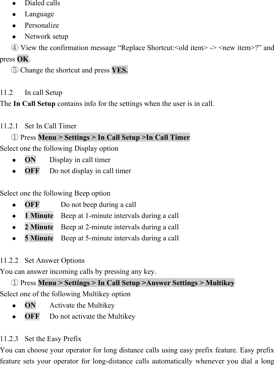 z Dialed calls   z Language  z Personalize  z Network setup    View the confirmation message ④&ldquo;Replace Shortcut:<old item> -> <new item>?&rdquo; and press OK.   Change the shortcut and press ⑤YES.   11.2  In call Setup   The In Call Setup contains info for the settings when the user is in call.      11.2.1  Set In Call Timer    Press ①Menu > Settings > In Call Setup >In Call Timer   Select one the following Display option   z ON Display in call timer  z OFF  Do not display in call timer    Select one the following Beep option   z OFF        Do not beep during a call   z 1 Minute    Beep at 1-minute intervals during a call   z 2 Minute    Beep at 2-minute intervals during a call   z 5 Minute    Beep at 5-minute intervals during a call    11.2.2  Set Answer Options   You can answer incoming calls by pressing any key.    Press ①Menu > Settings > In Call Setup >Answer Settings > Multikey   Select one of the following Multikey option   z ON Activate the Multikey  z OFF  Do not activate the Multikey    11.2.3  Set the Easy Prefix   You can choose your operator for long distance calls using easy prefix feature. Easy prefix feature sets your operator for long-distance calls automatically whenever you dial a long 