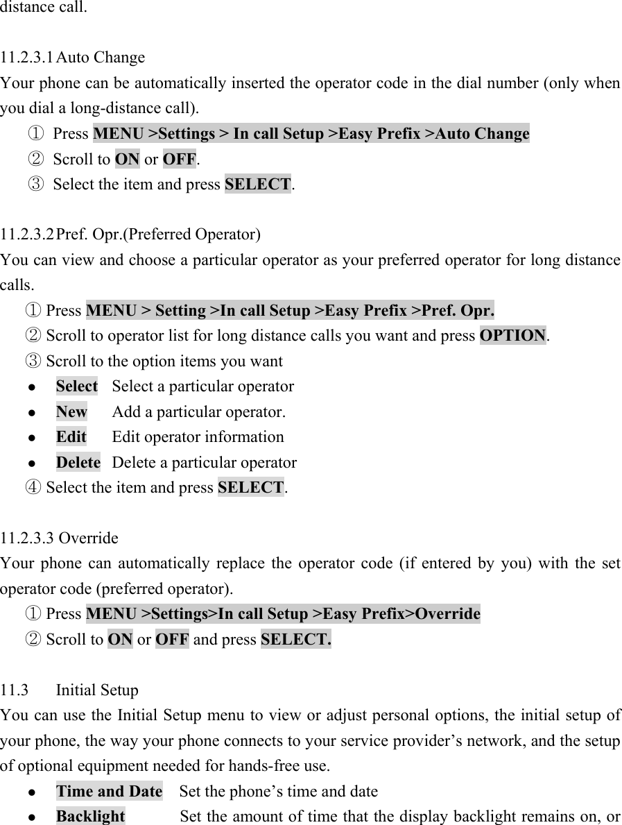 distance call.    11.2.3.1 Auto  Change   Your phone can be automatically inserted the operator code in the dial number (only when you dial a long-distance call).   ① Press MENU >Settings > In call Setup >Easy Prefix >Auto Change   ② Scroll to ON or OFF.  ③ Select the item and press SELECT.   11.2.3.2 Pref.  Opr.(Preferred  Operator)   You can view and choose a particular operator as your preferred operator for long distance calls.   Press① MENU > Setting >In call Setup >Easy Prefix >Pref. Opr.    Scroll to operator list for long distance calls you want and press ②OPTION.   Scroll to the option items you want ③ z Select  Select a particular operator   z New Add a particular operator.  z Edit  Edit operator information   z Delete Delete a particular operator   Select the item and ④press SELECT.   11.2.3.3 Override   Your phone can automatically replace the operator code (if entered by you) with the set operator code (preferred operator).    Press① MENU >Settings>In call Setup >Easy Prefix>Override    Scroll to ②ON or OFF and press SELECT.   11.3 Initial Setup  You can use the Initial Setup menu to view or adjust personal options, the initial setup of your phone, the way your phone connects to your service provider&rsquo;s network, and the setup of optional equipment needed for hands-free use.   z Time and Date    Set the phone&rsquo;s time and date   z Backlight             Set the amount of time that the display backlight remains on, or 