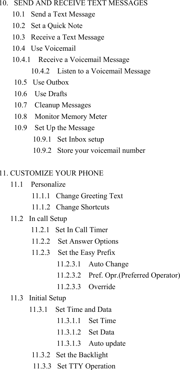 10.   SEND AND RECEIVE TEXT MESSAGES 10.1   Send a Text Message 10.2   Set a Quick Note 10.3   Receive a Text Message 10.4   Use Voicemail  10.4.1    Receive a Voicemail Message 10.4.2    Listen to a Voicemail Message 10.5   Use Outbox 10.6  Use Drafts 10.7  Cleanup Messages 10.8  Monitor Memory Meter 10.9    Set Up the Message 10.9.1   Set Inbox setup 10.9.2   Store your voicemail number  11. CUSTOMIZE YOUR PHONE 11.1  Personalize          11.1.1   Change Greeting Text           11.1.2   Change Shortcuts 11.2   In call Setup           11.2.1  Set In Call Timer 11.2.2    Set Answer Options 11.2.3    Set the Easy Prefix 11.2.3.1  Auto Change 11.2.3.2  Pref. Opr.(Preferred Operator) 11.2.3.3  Override 11.3   Initial Setup 11.3.1    Set Time and Data 11.3.1.1  Set Time 11.3.1.2  Set Data  11.3.1.3  Auto update           11.3.2   Set the Backlight 11.3.3   Set TTY Operation 