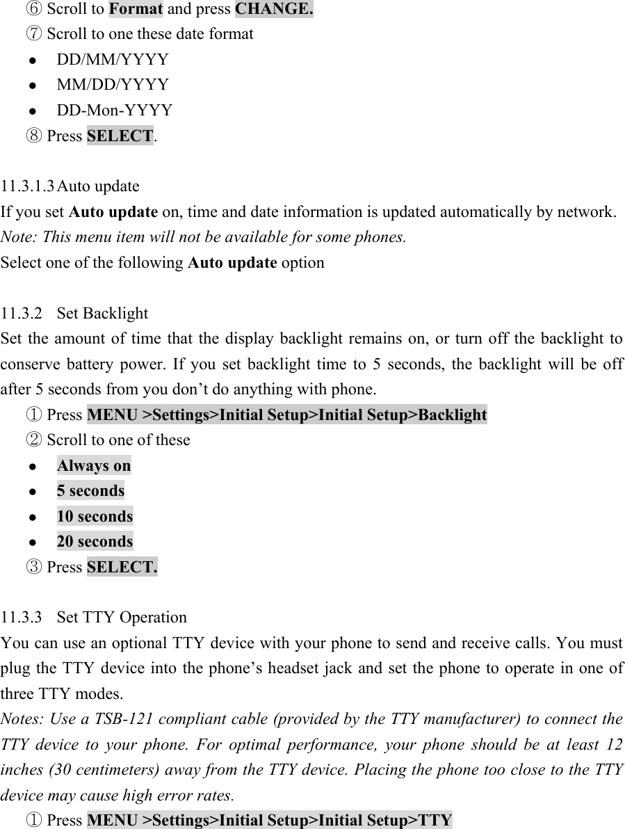  Scroll to⑥ Format and press CHANGE.   Scroll to one these dat⑦e format   z DD/MM/YYYY  z MM/DD/YYYY  z DD-Mon-YYYY   Press ⑧SELECT.   11.3.1.3 Auto  update   If you set Auto update on, time and date information is updated automatically by network.   Note: This menu item will not be available for some phones.   Select one of the following Auto update option    11.3.2 Set Backlight  Set the amount of time that the display backlight remains on, or turn off the backlight to conserve battery power. If you set backlight time to 5 seconds, the backlight will be off after 5 seconds from you don&rsquo;t do anything with phone.    Press ①MENU >Settings>Initial Setup>Initial Setup>Backlight    Scroll to one of these ② z Always on   z 5 seconds   z 10 seconds   z 20 seconds   Press ③SELECT.   11.3.3  Set TTY Operation   You can use an optional TTY device with your phone to send and receive calls. You must plug the TTY device into the phone&rsquo;s headset jack and set the phone to operate in one of three TTY modes.   Notes: Use a TSB-121 compliant cable (provided by the TTY manufacturer) to connect the TTY device to your phone. For optimal performance, your phone should be at least 12 inches (30 centimeters) away from the TTY device. Placing the phone too close to the TTY device may cause high error rates.    Press ①MENU >Settings>Initial Setup>Initial Setup>TTY  