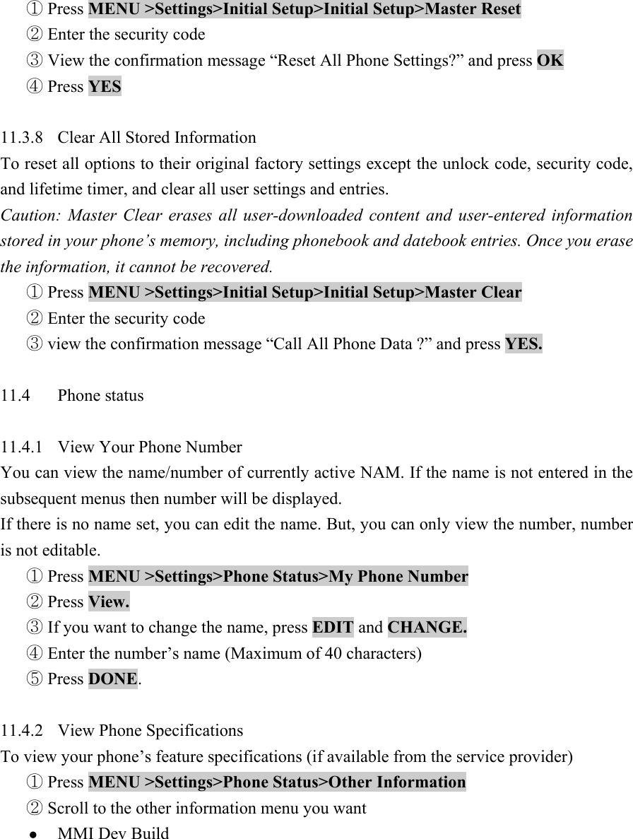  Press① MENU >Settings>Initial Setup>Initial Setup>Master Reset    Enter the security code ②  View the confirmation message ③&ldquo;Reset All Phone Settings?&rdquo; and press OK   Press ④YES   11.3.8  Clear All Stored Information   To reset all options to their original factory settings except the unlock code, security code, and lifetime timer, and clear all user settings and entries.   Caution: Master Clear erases all user-downloaded content and user-entered information stored in your phone&rsquo;s memory, including phonebook and datebook entries. Once you erase the information, it cannot be recovered.    Press ①MENU >Settings>Initial Setup>Initial Setup>Master Clear    Enter the security code ②  view the confirmation message③ &ldquo;Call All Phone Data ?&rdquo; and press YES.   11.4 Phone status   11.4.1  View Your Phone Number   You can view the name/number of currently active NAM. If the name is not entered in the subsequent menus then number will be displayed.   If there is no name set, you can edit the name. But, you can only view the number, number is not editable.    Press ①MENU >Settings>Phone Status>My Phone Number   Press ②View.   If you want to change the name, press ③EDIT and CHANGE.   Enter the number④&rsquo;s name (Maximum of 40 characters)    Press ⑤DONE.   11.4.2  View Phone Specifications   To view your phone&rsquo;s feature specifications (if available from the service provider)    Press ①MENU >Settings>Phone Status>Other Information   Scroll to the other i②nformation menu you want   z MMI Dev Build   