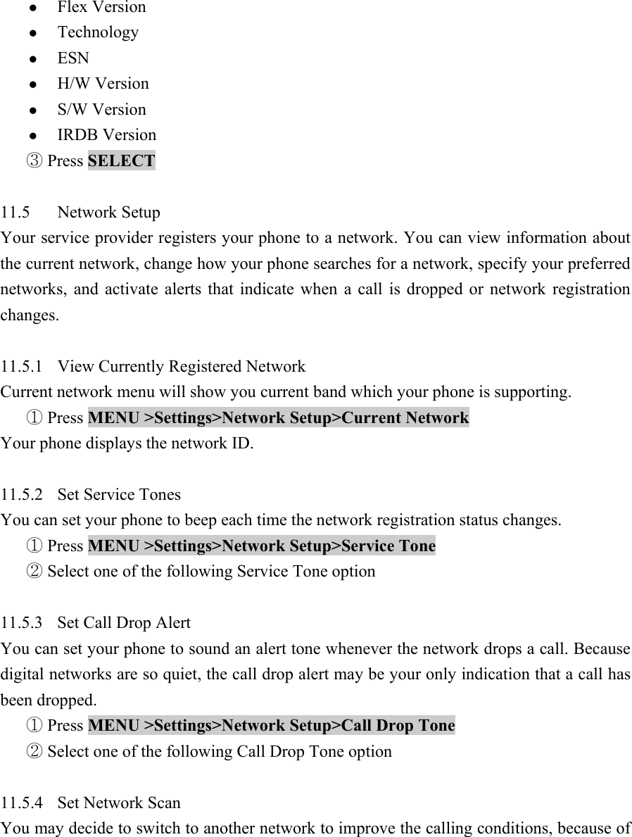 z Flex Version   z Technology  z ESN  z H/W Version   z S/W Version   z IRDB Version    Press③ SELECT   11.5 Network Setup  Your service provider registers your phone to a network. You can view information about the current network, change how your phone searches for a network, specify your preferred networks, and activate alerts that indicate when a call is dropped or network registration changes.   11.5.1  View Currently Registered Network   Current network menu will show you current band which your phone is supporting.    Press① MENU >Settings>Network Setup>Current Network  Your phone displays the network ID.    11.5.2 Set Service Tones  You can set your phone to beep each time the network registration status changes.   ① Press MENU >Settings>Network Setup>Service Tone    Se②lect one of the following Service Tone option    11.5.3  Set Call Drop Alert   You can set your phone to sound an alert tone whenever the network drops a call. Because digital networks are so quiet, the call drop alert may be your only indication that a call has been dropped.    Press ①MENU >Settings>Network Setup>Call Drop Tone    Select one of the following Call Drop Tone option ②  11.5.4 Set Network Scan  You may decide to switch to another network to improve the calling conditions, because of 