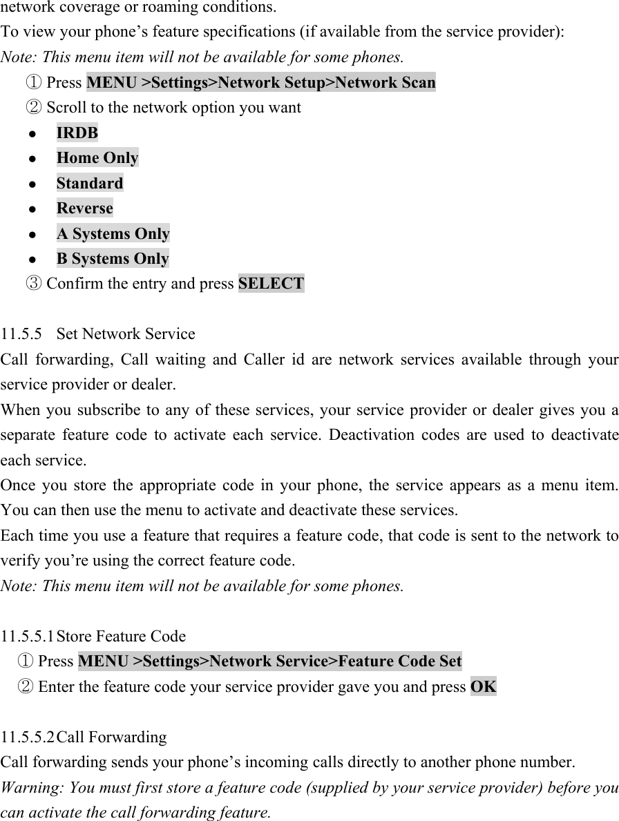 network coverage or roaming conditions.   To view your phone&rsquo;s feature specifications (if available from the service provider):   Note: This menu item will not be available for some phones.    Press ①MENU >Settings>Network Setup>Network Scan   Scroll to the network option you want ② z IRDB  z Home Only   z Standard  z Reverse  z A Systems Only   z B Systems Only   Confirm the entry and press ③SELECT   11.5.5 Set Network Service  Call forwarding, Call waiting and Caller id are network services available through your service provider or dealer.   When you subscribe to any of these services, your service provider or dealer gives you a separate feature code to activate each service. Deactivation codes are used to deactivate each service.   Once you store the appropriate code in your phone, the service appears as a menu item. You can then use the menu to activate and deactivate these services.   Each time you use a feature that requires a feature code, that code is sent to the network to verify you&rsquo;re using the correct feature code.   Note: This menu item will not be available for some phones.    11.5.5.1 Store Feature Code    Press① MENU >Settings>Network Service>Feature Code Set    Enter the feature code your service provider gave you and press ②OK   11.5.5.2 Call  Forwarding   Call forwarding sends your phone&rsquo;s incoming calls directly to another phone number.   Warning: You must first store a feature code (supplied by your service provider) before you can activate the call forwarding feature.   