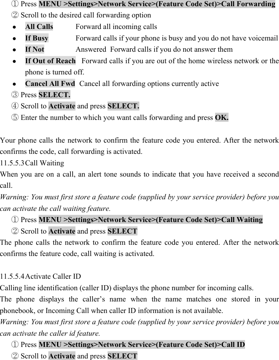  Press ①MENU >Settings>Network Service>(Feature Code Set)>Call Forwarding   Scr②oll to the desired call forwarding option   z All Calls  Forward all incoming calls   z If Busy   Forward calls if your phone is busy and you do not have voicemail   z If Not    Answered  Forward calls if you do not answer them   z If Out of Reach   Forward calls if you are out of the home wireless network or the phone is turned off.   z Cancel All Fwd   Cancel all forwarding options currently active   ③ Press SELECT.   Scroll to ④Activate and press SELECT.   Enter the number to which you want calls forwarding and press ⑤OK.   Your phone calls the network to confirm the feature code you entered. After the network confirms the code, call forwarding is activated. 11.5.5.3 Call  Waiting   When you are on a call, an alert tone sounds to indicate that you have received a second call.  Warning: You must first store a feature code (supplied by your service provider) before you can activate the call waiting feature.    Press① MENU >Settings>Network Service>(Feature Code Set)>Call Waiting    Scroll to ②Activate and press SELECT  The phone calls the network to confirm the feature code you entered. After the network confirms the feature code, call waiting is activated.    11.5.5.4 Activate Caller ID   Calling line identification (caller ID) displays the phone number for incoming calls.   The phone displays the caller&rsquo;s name when the name matches one stored in your phonebook, or Incoming Call when caller ID information is not available.   Warning: You must first store a feature code (supplied by your service provider) before you can activate the caller id feature.    Press ①MENU >Settings>Network Service>(Feature Code Set)>Call ID    Scroll to ②Activate and press SELECT   