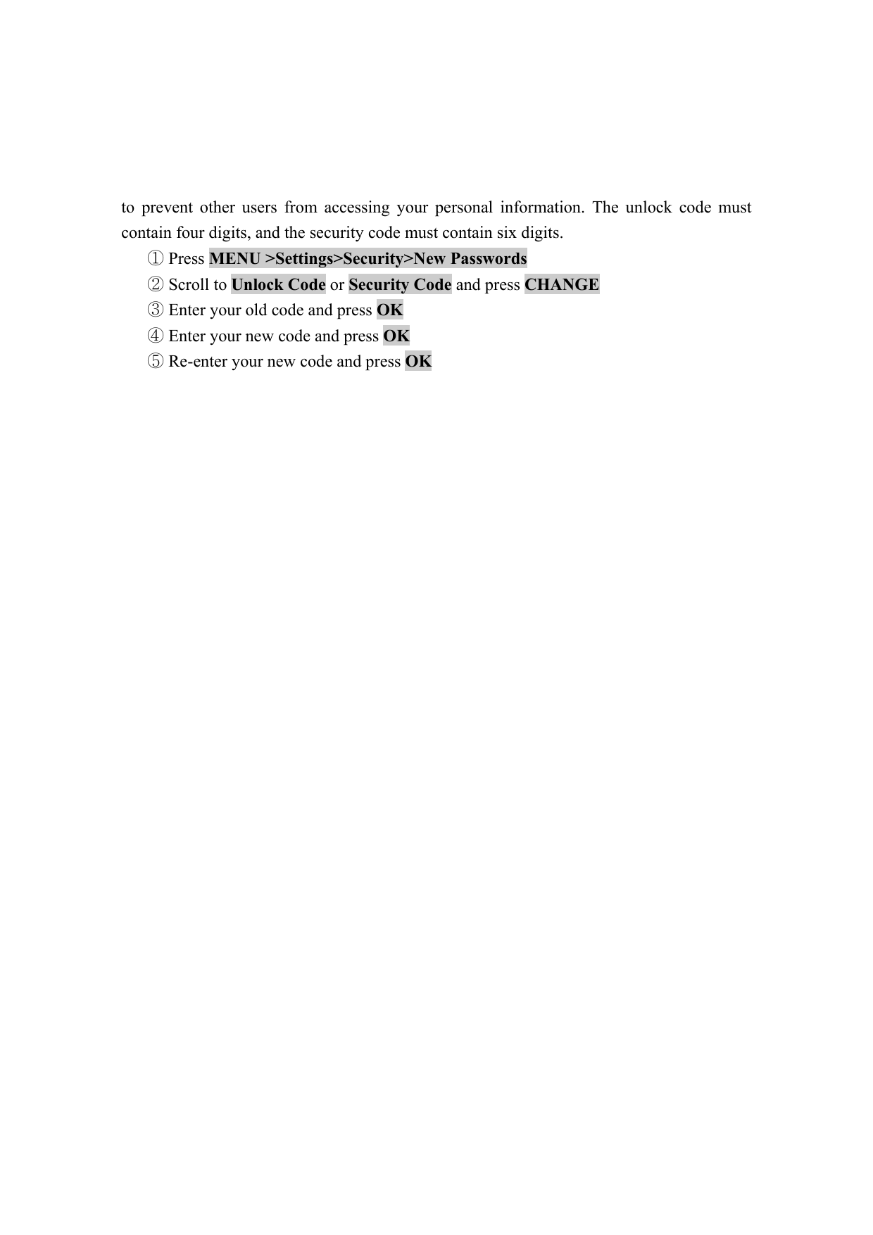 to prevent other users from accessing your personal information. The unlock code must contain four digits, and the security code must contain six digits.    Press ①MENU >Settings>Security>New Passwords   Scroll to ②Unlock Code or Security Code and press CHANGE   Enter your old code and press ③OK   Enter your new code and press ④OK   Re⑤-enter your new code and press OK                           