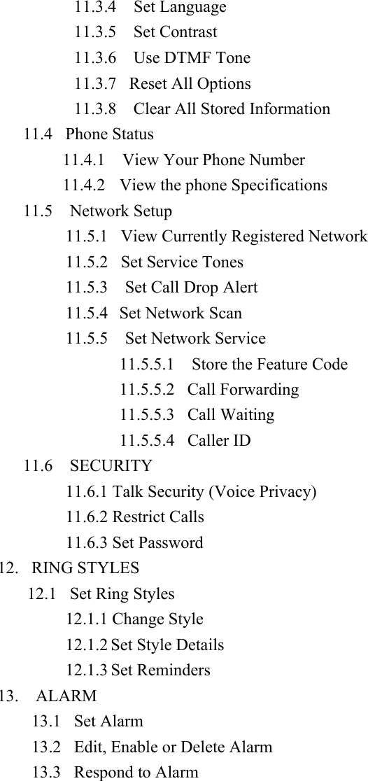 11.3.4  Set Language 11.3.5  Set Contrast 11.3.6  Use DTMF Tone 11.3.7   Reset All Options 11.3.8    Clear All Stored Information 11.4   Phone Status 11.4.1  View Your Phone Number 11.4.2   View the phone Specifications 11.5  Network Setup 11.5.1   View Currently Registered Network 11.5.2   Set Service Tones 11.5.3  Set Call Drop Alert 11.5.4   Set Network Scan 11.5.5  Set Network Service 11.5.5.1    Store the Feature Code 11.5.5.2   Call Forwarding 11.5.5.3   Call Waiting 11.5.5.4   Caller ID 11.6  SECURITY 11.6.1 Talk Security (Voice Privacy) 11.6.2 Restrict Calls 11.6.3 Set Password 12.  RING STYLES   12.1  Set Ring Styles 12.1.1 Change Style 12.1.2 Set Style Details 12.1.3 Set Reminders 13.  ALARM 13.1   Set Alarm 13.2   Edit, Enable or Delete Alarm 13.3   Respond to Alarm    