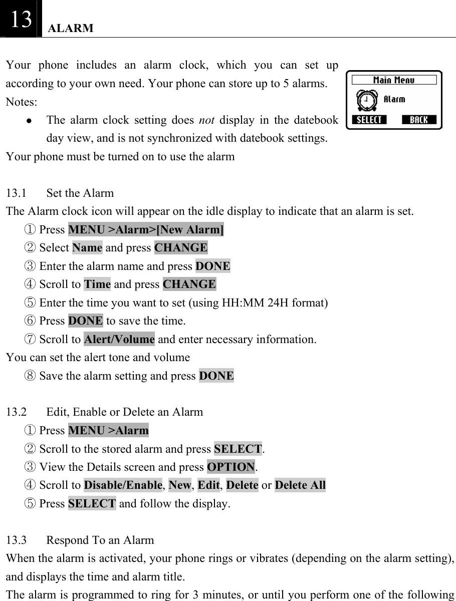 13   ALARM  Your phone includes an alarm clock, which you can set up according to your own need. Your phone can store up to 5 alarms.   Notes:  z The alarm clock setting does not  display in the datebook day view, and is not synchronized with datebook settings.   Your phone must be turned on to use the alarm    13.1 Set the Alarm  The Alarm clock icon will appear on the idle display to indicate that an alarm is set.    Press ①MENU >Alarm>[New Alarm]    Select ②Name and press CHANGE   Enter the alarm name and press ③DONE   Scroll to ④Time and press CHANGE   Enter the time you want to set (using HH:MM 24H format) ⑤  Press ⑥DONE to save the time.    Scroll to ⑦Alert/Volume and enter necessary information.   You can set the alert tone and volume    Save the alarm setting and press ⑧DONE   13.2  Edit, Enable or Delete an Alarm    Press ①MENU >Alarm   Scroll to the stored alarm and press ②SELECT.   View the Details screen and press③ OPTION.   Scroll to ④Disable/Enable, New, Edit, Delete or Delete All    Press ⑤SELECT and follow the display.    13.3  Respond To an Alarm   When the alarm is activated, your phone rings or vibrates (depending on the alarm setting), and displays the time and alarm title.   The alarm is programmed to ring for 3 minutes, or until you perform one of the following 