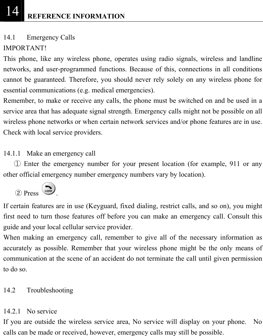 14   REFERENCE INFORMATION  14.1 Emergency Calls  IMPORTANT!  This phone, like any wireless phone, operates using radio signals, wireless and landline networks, and user-programmed functions. Because of this, connections in all conditions cannot be guaranteed. Therefore, you should never rely solely on any wireless phone for essential communications (e.g. medical emergencies).   Remember, to make or receive any calls, the phone must be switched on and be used in a service area that has adequate signal strength. Emergency calls might not be possible on all wireless phone networks or when certain network services and/or phone features are in use. Check with local service providers.    14.1.1  Make an emergency call    Enter the emergency number for your present location (for example, 911 or any ①other official emergency number emergency numbers vary by location).   ② Press  .   If certain features are in use (Keyguard, fixed dialing, restrict calls, and so on), you might first need to turn those features off before you can make an emergency call. Consult this guide and your local cellular service provider.   When making an emergency call, remember to give all of the necessary information as accurately as possible. Remember that your wireless phone might be the only means of communication at the scene of an accident do not terminate the call until given permission to do so.    14.2 Troubleshooting   14.2.1 No service  If you are outside the wireless service area, No service will display on your phone.  No calls can be made or received, however, emergency calls may still be possible.    