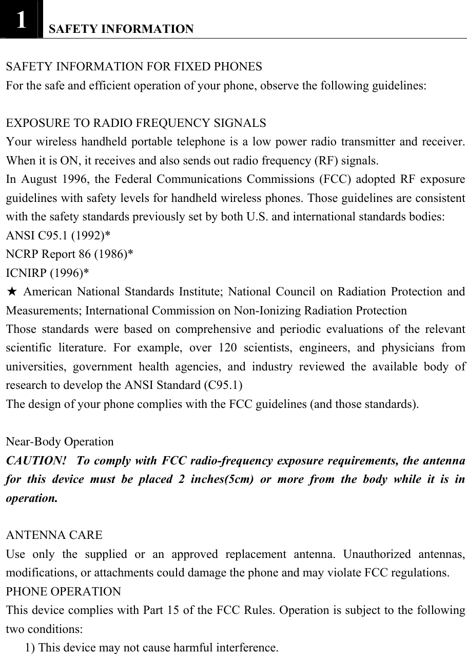1   SAFETY INFORMATION  SAFETY INFORMATION FOR FIXED PHONES   For the safe and efficient operation of your phone, observe the following guidelines:    EXPOSURE TO RADIO FREQUENCY SIGNALS   Your wireless handheld portable telephone is a low power radio transmitter and receiver. When it is ON, it receives and also sends out radio frequency (RF) signals.   In August 1996, the Federal Communications Commissions (FCC) adopted RF exposure guidelines with safety levels for handheld wireless phones. Those guidelines are consistent with the safety standards previously set by both U.S. and international standards bodies:   ANSI C95.1 (1992)*   NCRP Report 86 (1986)*   ICNIRP (1996)*   ★ American National Standards Institute; National Council on Radiation Protection and Measurements; International Commission on Non-Ionizing Radiation Protection   Those standards were based on comprehensive and periodic evaluations of the relevant scientific literature. For example, over 120 scientists, engineers, and physicians from universities, government health agencies, and industry reviewed the available body of research to develop the ANSI Standard (C95.1)   The design of your phone complies with the FCC guidelines (and those standards).   Near-Body OperationCAUTION!   To comply with FCC radio-frequency exposure requirements, the antenna for this device must be placed 2 inches(5cm) or more from the body while it is in operation.   ANTENNA CARE   Use only the supplied or an approved replacement antenna. Unauthorized antennas, modifications, or attachments could damage the phone and may violate FCC regulations.   PHONE OPERATION   This device complies with Part 15 of the FCC Rules. Operation is subject to the following two conditions:   1) This device may not cause harmful interference.   