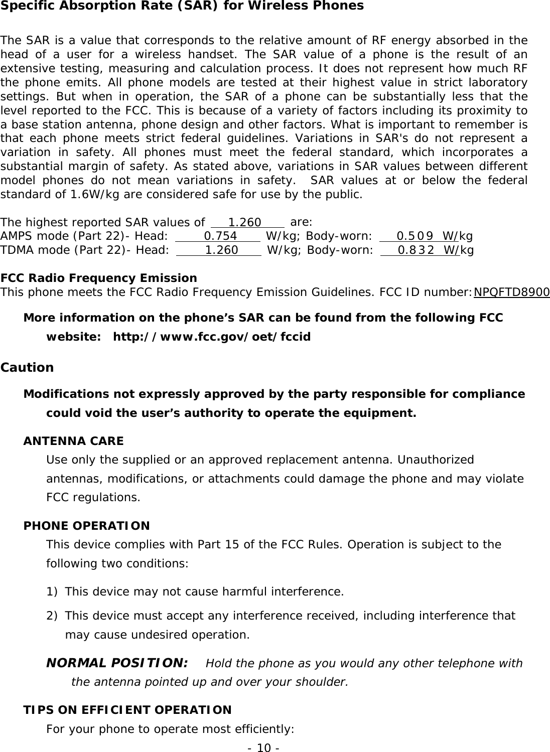 - 10 - Specific Absorption Rate (SAR) for Wireless Phones The SAR is a value that corresponds to the relative amount of RF energy absorbed in the head of a user for a wireless handset. The SAR value of a phone is the result of an extensive testing, measuring and calculation process. It does not represent how much RF the phone emits. All phone models are tested at their highest value in strict laboratory settings. But when in operation, the SAR of a phone can be substantially less that the level reported to the FCC. This is because of a variety of factors including its proximity to a base station antenna, phone design and other factors. What is important to remember is that each phone meets strict federal guidelines. Variations in SAR's do not represent a variation in safety. All phones must meet the federal standard, which incorporates a substantial margin of safety. As stated above, variations in SAR values between different model phones do not mean variations in safety.  SAR values at or below the federal standard of 1.6W/kg are considered safe for use by the public.  The highest reported SAR values of    1.260     are: AMPS mode (Part 22)- Head:      0.754     W/kg; Body-worn:    0.509      W/kg TDMA mode (Part 22)- Head:      1.260     W/kg; Body-worn:    0.832      W/kg  FCC Radio Frequency Emission This phone meets the FCC Radio Frequency Emission Guidelines. FCC ID number:NPQFTD8900 More information on the phone&rsquo;s SAR can be found from the following FCC website:  http://www.fcc.gov/oet/fccid  Caution Modifications not expressly approved by the party responsible for compliance could void the user&rsquo;s authority to operate the equipment. ANTENNA CARE Use only the supplied or an approved replacement antenna. Unauthorized antennas, modifications, or attachments could damage the phone and may violate FCC regulations. PHONE OPERATION This device complies with Part 15 of the FCC Rules. Operation is subject to the following two conditions:  1)  This device may not cause harmful interference. 2) This device must accept any interference received, including interference that may cause undesired operation. NORMAL POSITION:   Hold the phone as you would any other telephone with the antenna pointed up and over your shoulder. TIPS ON EFFICIENT OPERATION For your phone to operate most efficiently: 