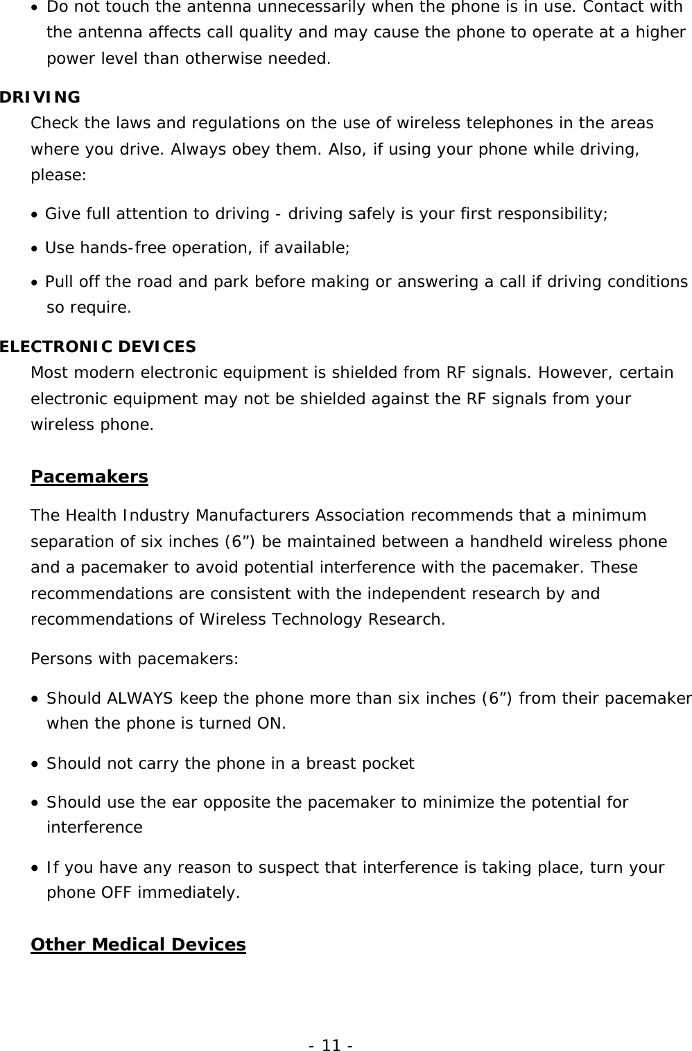- 11 - &bull;  Do not touch the antenna unnecessarily when the phone is in use. Contact with the antenna affects call quality and may cause the phone to operate at a higher power level than otherwise needed. DRIVING Check the laws and regulations on the use of wireless telephones in the areas where you drive. Always obey them. Also, if using your phone while driving, please: &bull;  Give full attention to driving - driving safely is your first responsibility; &bull;  Use hands-free operation, if available; &bull;  Pull off the road and park before making or answering a call if driving conditions so require. ELECTRONIC DEVICES Most modern electronic equipment is shielded from RF signals. However, certain electronic equipment may not be shielded against the RF signals from your wireless phone. Pacemakers The Health Industry Manufacturers Association recommends that a minimum separation of six inches (6&rdquo;) be maintained between a handheld wireless phone and a pacemaker to avoid potential interference with the pacemaker. These recommendations are consistent with the independent research by and recommendations of Wireless Technology Research.  Persons with pacemakers: &bull;  Should ALWAYS keep the phone more than six inches (6&rdquo;) from their pacemaker when the phone is turned ON. &bull;  Should not carry the phone in a breast pocket &bull;  Should use the ear opposite the pacemaker to minimize the potential for interference &bull;  If you have any reason to suspect that interference is taking place, turn your phone OFF immediately. Other Medical Devices 
