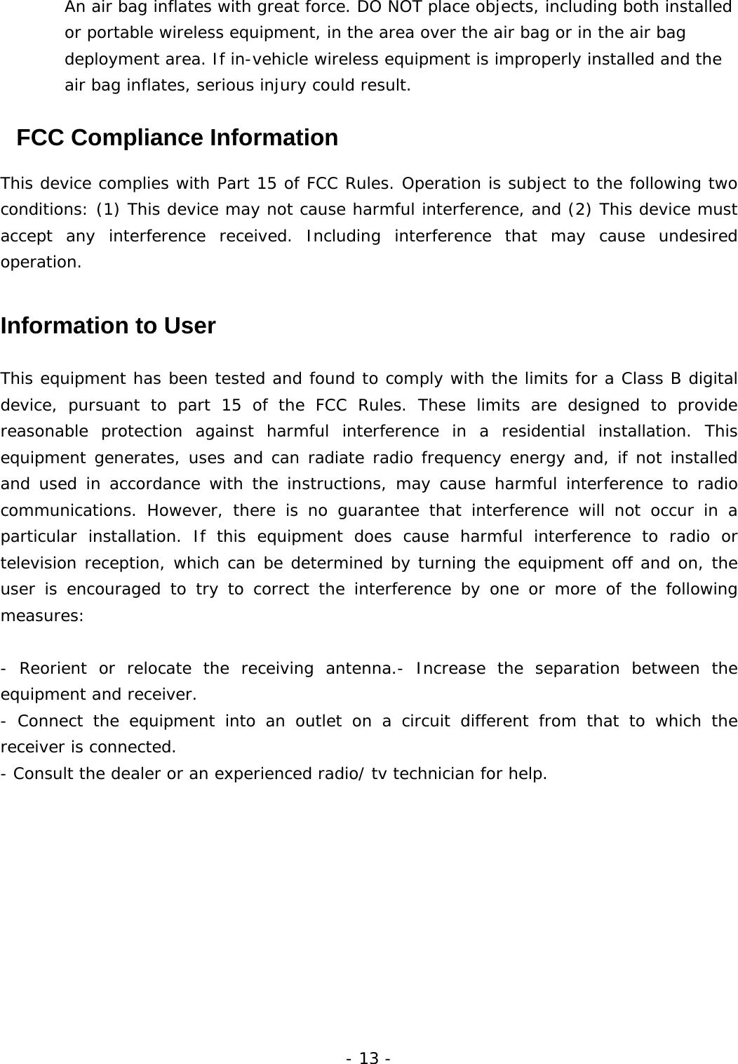 - 13 - An air bag inflates with great force. DO NOT place objects, including both installed or portable wireless equipment, in the area over the air bag or in the air bag deployment area. If in-vehicle wireless equipment is improperly installed and the air bag inflates, serious injury could result.   FCC Compliance Information  This device complies with Part 15 of FCC Rules. Operation is subject to the following two conditions: (1) This device may not cause harmful interference, and (2) This device must accept any interference received. Including interference that may cause undesired operation.   Information to User  This equipment has been tested and found to comply with the limits for a Class B digital device, pursuant to part 15 of the FCC Rules. These limits are designed to provide reasonable protection against harmful interference in a residential installation. This equipment generates, uses and can radiate radio frequency energy and, if not installed and used in accordance with the instructions, may cause harmful interference to radio communications. However, there is no guarantee that interference will not occur in a particular installation. If this equipment does cause harmful interference to radio or television reception, which can be determined by turning the equipment off and on, the user is encouraged to try to correct the interference by one or more of the following measures:   - Reorient or relocate the receiving antenna.- Increase the separation between the equipment and receiver. - Connect the equipment into an outlet on a circuit different from that to which the receiver is connected. - Consult the dealer or an experienced radio/ tv technician for help. 