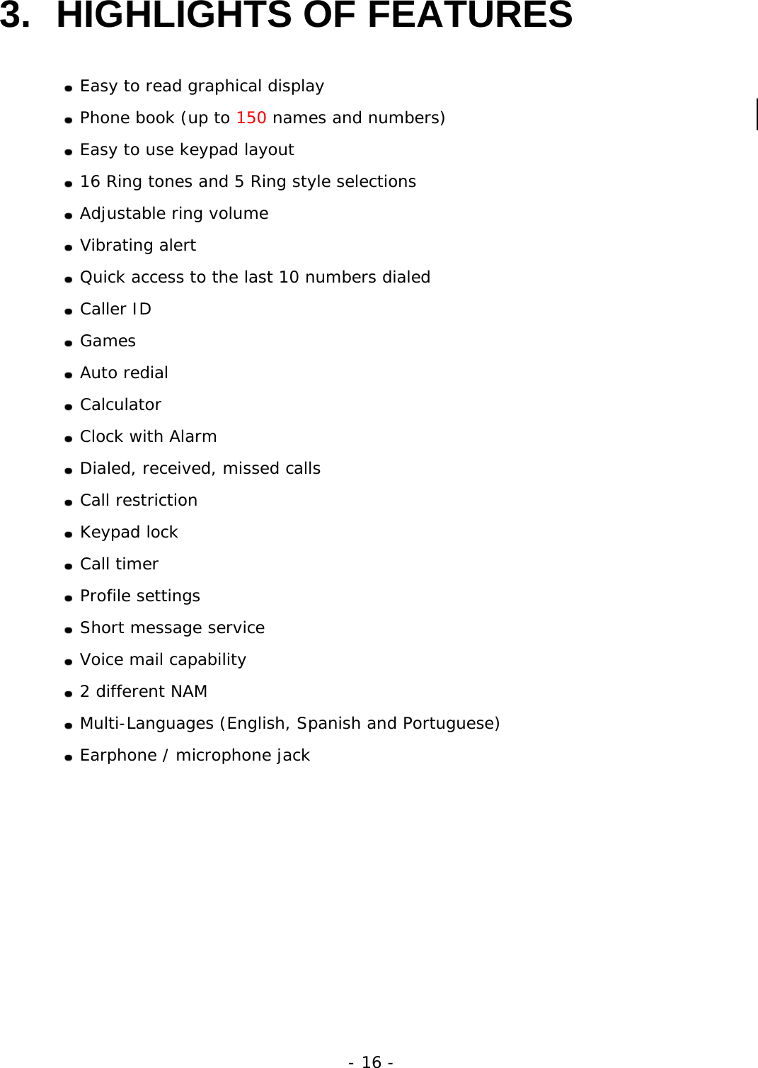 - 16 - 3.  HIGHLIGHTS OF FEATURES   Easy to read graphical display  Phone book (up to 150 names and numbers)  Easy to use keypad layout  16 Ring tones and 5 Ring style selections  Adjustable ring volume  Vibrating alert  Quick access to the last 10 numbers dialed  Caller ID  Games  Auto redial  Calculator  Clock with Alarm  Dialed, received, missed calls  Call restriction  Keypad lock  Call timer  Profile settings  Short message service  Voice mail capability  2 different NAM  Multi-Languages (English, Spanish and Portuguese)  Earphone / microphone jack 