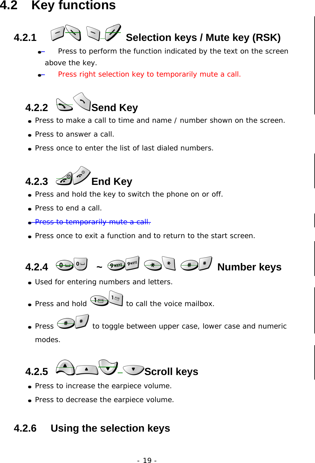 - 19 - 4.2   Key functions 4.2.1         Selection keys / Mute key (RSK)    Press to perform the function indicated by the text on the screen above the key.     Press right selection key to temporarily mute a call. 4.2.2    Send  Key  Press to make a call to time and name / number shown on the screen.  Press to answer a call.  Press once to enter the list of last dialed numbers. 4.2.3    End  Key  Press and hold the key to switch the phone on or off.  Press to end a call.  Press to temporarily mute a call.  Press once to exit a function and to return to the start screen. 4.2.4     ~       Number keys  Used for entering numbers and letters.  Press and hold   to call the voice mailbox.  Press   to toggle between upper case, lower case and numeric modes. 4.2.5     Scroll keys  Press to increase the earpiece volume.  Press to decrease the earpiece volume. 4.2.6     Using the selection keys 