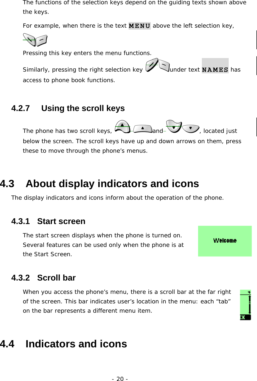 - 20 - The functions of the selection keys depend on the guiding texts shown above the keys. For example, when there is the text MENU above the left selection key,  Pressing this key enters the menu functions. Similarly, pressing the right selection key  under text NAMES has access to phone book functions. 4.2.7     Using the scroll keys The phone has two scroll keys,   and , located just below the screen. The scroll keys have up and down arrows on them, press these to move through the phone&rsquo;s menus. 4.3   About display indicators and icons The display indicators and icons inform about the operation of the phone. 4.3.1   Start screen The start screen displays when the phone is turned on. Several features can be used only when the phone is at the Start Screen.  4.3.2   Scroll bar When you access the phone&rsquo;s menu, there is a scroll bar at the far right of the screen. This bar indicates user&rsquo;s location in the menu: each &ldquo;tab&rdquo; on the bar represents a different menu item. 4.4   Indicators and icons 