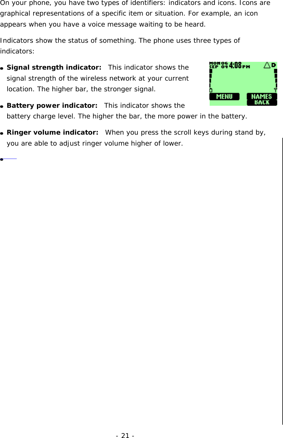 - 21 - On your phone, you have two types of identifiers: indicators and icons. Icons are graphical representations of a specific item or situation. For example, an icon appears when you have a voice message waiting to be heard. Indicators show the status of something. The phone uses three types of indicators:  Signal strength indicator:  This indicator shows the signal strength of the wireless network at your current location. The higher bar, the stronger signal.   Battery power indicator:  This indicator shows the battery charge level. The higher the bar, the more power in the battery.  Ringer volume indicator:  When you press the scroll keys during stand by, you are able to adjust ringer volume higher of lower.                    