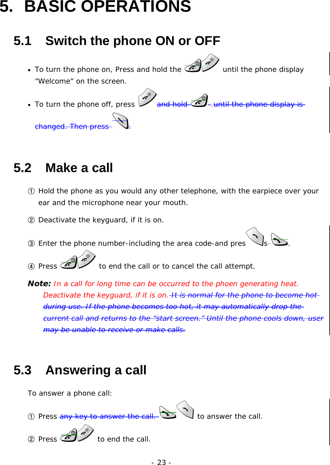 - 23 - 5. BASIC OPERATIONS 5.1   Switch the phone ON or OFF &bull;  To turn the phone on, Press and hold the   until the phone display &ldquo;Welcome&rdquo; on the screen.  &bull;  To turn the phone off, press  and hold   .until the phone display is changed. Then press  . 5.2   Make a call ① Hold the phone as you would any other telephone, with the earpiece over your ear and the microphone near your mouth. ② Deactivate the keyguard, if it is on. ③ Enter the phone number-including the area code-and pres s . ④ Press   to end the call or to cancel the call attempt. Note: In a call for long time can be occurred to the phoen generating heat. Deactivate the keyguard, if it is on. It is normal for the phone to become hot during use. If the phone becomes too hot, it may automatically drop the current call and returns to the &ldquo;start screen.&rdquo; Until the phone cools down, user may be unable to receive or make calls. 5.3   Answering a call To answer a phone call: ① Press any key to answer the call.   to answer the call. ② Press   to end the call. 