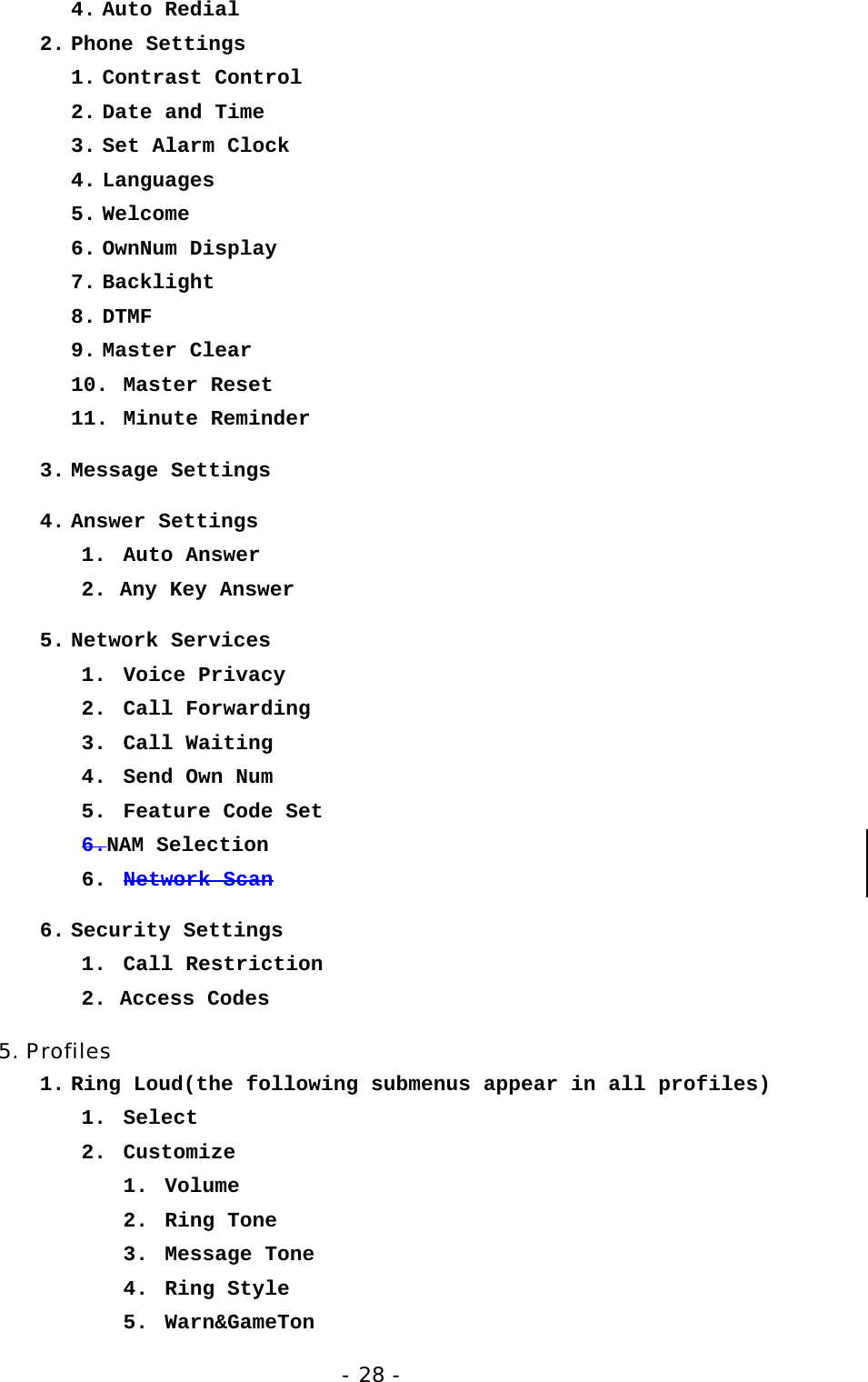 - 28 - 4. Auto Redial 2. Phone Settings 1. Contrast Control 2. Date and Time 3. Set Alarm Clock 4. Languages 5. Welcome 6. OwnNum Display 7. Backlight 8. DTMF 9. Master Clear 10. Master Reset 11. Minute Reminder 3. Message Settings 4. Answer Settings 1. Auto Answer 2. Any Key Answer 5. Network Services 1. Voice Privacy 2. Call Forwarding 3. Call Waiting 4.  Send Own Num 5.  Feature Code Set 6.NAM Selection 6.  Network Scan 6. Security Settings 1. Call Restriction 2. Access Codes 5. Profiles 1. Ring Loud(the following submenus appear in all profiles) 1. Select 2. Customize  1. Volume 2. Ring Tone 3. Message Tone 4. Ring Style 5. Warn&amp;GameTon 