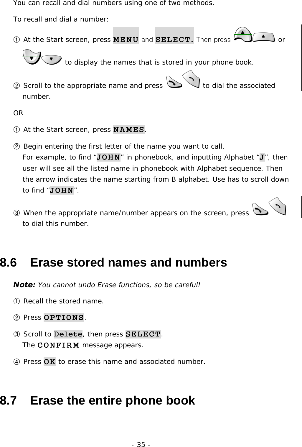 - 35 - You can recall and dial numbers using one of two methods. To recall and dial a number: ① At the Start screen, press MENU and SELECT. Then press   or  to display the names that is stored in your phone book. ② Scroll to the appropriate name and press  to dial the associated number. OR ① At the Start screen, press NAMES. ② Begin entering the first letter of the name you want to call.                  For example, to find &ldquo;JOHN&rdquo; in phonebook, and inputting Alphabet &ldquo;J&rdquo;, then user will see all the listed name in phonebook with Alphabet sequence. Then the arrow indicates the name starting from B alphabet. Use has to scroll down to find &ldquo;JOHN&rdquo;. ③ When the appropriate name/number appears on the screen, press   to dial this number. 8.6   Erase stored names and numbers Note: You cannot undo Erase functions, so be careful! ① Recall the stored name. ② Press OPTIONS. ③ Scroll to Delete, then press SELECT.                                     The CONFIRM message appears. ④ Press OK to erase this name and associated number. 8.7   Erase the entire phone book 