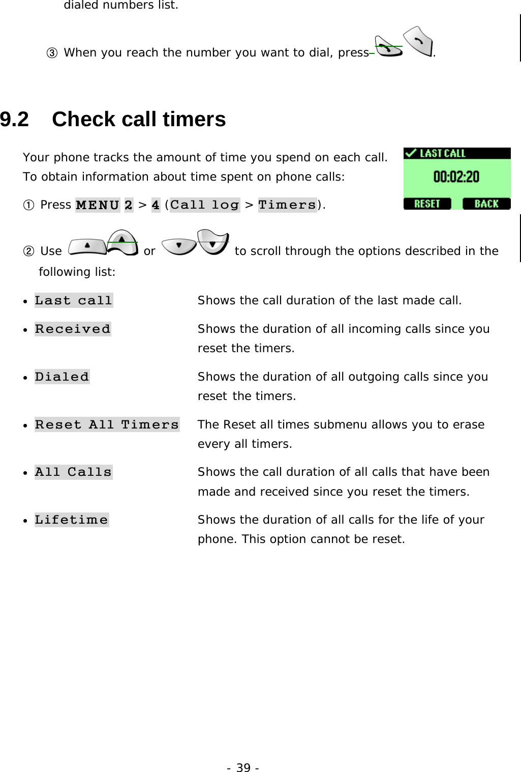 - 39 - dialed numbers list. ③ When you reach the number you want to dial, press . 9.2   Check call timers Your phone tracks the amount of time you spend on each call. To obtain information about time spent on phone calls:  ① Press MENU 2 > 4 (Call log > Timers). ② Use   or   to scroll through the options described in the following list: &bull; Last call  Shows the call duration of the last made call. &bull; Received  Shows the duration of all incoming calls since you     reset the timers. &bull; Dialed        Shows the duration of all outgoing calls since you     reset the timers. &bull; Reset All Timers  The Reset all times submenu allows you to erase      every all timers.  &bull; All Calls    Shows the call duration of all calls that have been     made and received since you reset the timers. &bull; Lifetime  Shows the duration of all calls for the life of your      phone. This option cannot be reset.        