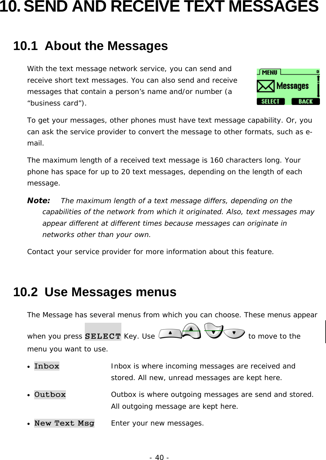 - 40 - 10. SEND AND RECEIVE TEXT MESSAGES 10.1  About the Messages With the text message network service, you can send and receive short text messages. You can also send and receive messages that contain a person&rsquo;s name and/or number (a &ldquo;business card&rdquo;). To get your messages, other phones must have text message capability. Or, you can ask the service provider to convert the message to other formats, such as e-mail. The maximum length of a received text message is 160 characters long. Your phone has space for up to 20 text messages, depending on the length of each message. Note:   The maximum length of a text message differs, depending on the capabilities of the network from which it originated. Also, text messages may appear different at different times because messages can originate in networks other than your own. Contact your service provider for more information about this feature. 10.2  Use Messages menus The Message has several menus from which you can choose. These menus appear when you press SELECT Key. Use    to move to the menu you want to use. &bull; Inbox   Inbox is where incoming messages are received and   stored. All new, unread messages are kept here. &bull; Outbox   Outbox is where outgoing messages are send and stored.  All outgoing message are kept here.  &bull; New Text Msg Enter your new messages. 