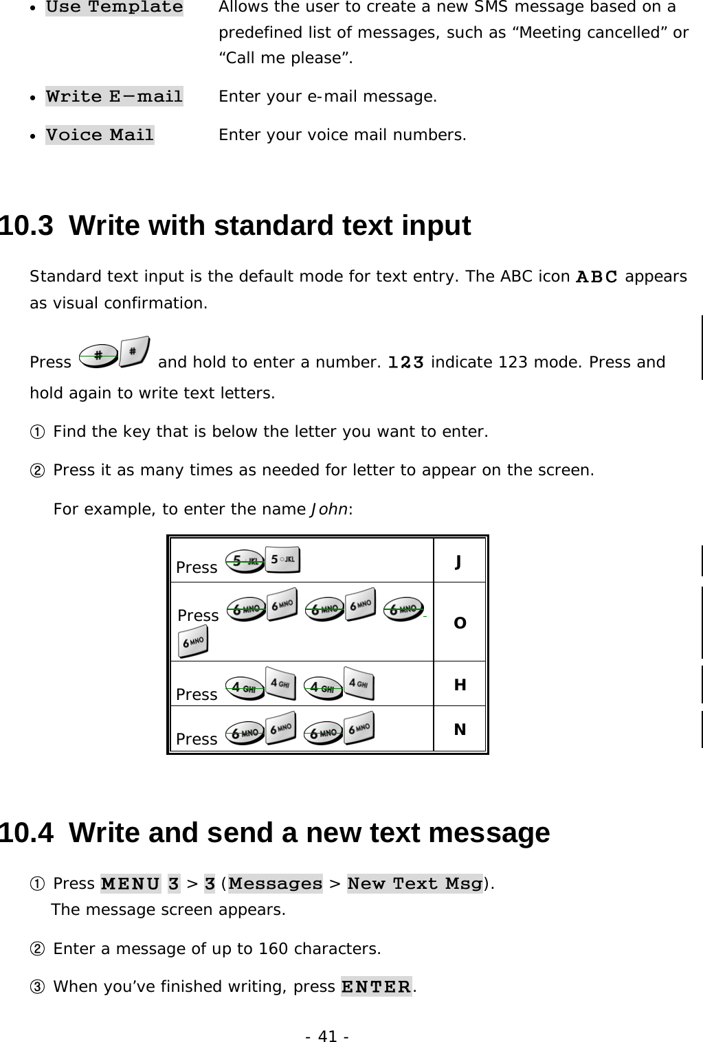 - 41 - &bull; Use Template   Allows the user to create a new SMS message based on a  predefined list of messages, such as &ldquo;Meeting cancelled&rdquo; or  &ldquo;Call me please&rdquo;. &bull; Write E-mail   Enter your e-mail message. &bull; Voice Mail   Enter your voice mail numbers.    10.3  Write with standard text input Standard text input is the default mode for text entry. The ABC icon ABC appears as visual confirmation. Press   and hold to enter a number. 123 indicate 123 mode. Press and hold again to write text letters.  ① Find the key that is below the letter you want to enter. ② Press it as many times as needed for letter to appear on the screen. For example, to enter the name John: Press   J Press        O Press      H Press      N 10.4  Write and send a new text message ① Press MENU 3 > 3 (Messages > New Text Msg).                               The message screen appears. ② Enter a message of up to 160 characters. ③ When you&rsquo;ve finished writing, press ENTER. 