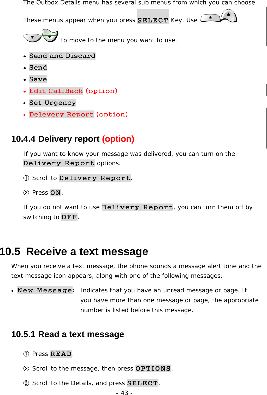 - 43 - The Outbox Details menu has several sub menus from which you can choose. These menus appear when you press SELECT Key. Use    to move to the menu you want to use. &bull; Send and Discard &bull; Send &bull; Save &bull; Edit CallBack (option) &bull; Set Urgency &bull; Delevery Report (option) 10.4.4  Delivery report (option) If you want to know your message was delivered, you can turn on the Delivery Report options.  ① Scroll to Delivery Report. ② Press ON. If you do not want to use Delivery Report, you can turn them off by switching to OFF. 10.5  Receive a text message When you receive a text message, the phone sounds a message alert tone and the text message icon appears, along with one of the following messages: &bull; New Message:  Indicates that you have an unread message or page. If       you have more than one message or page, the appropriate    number is listed before this message. 10.5.1  Read a text message ① Press READ. ② Scroll to the message, then press OPTIONS. ③ Scroll to the Details, and press SELECT. 