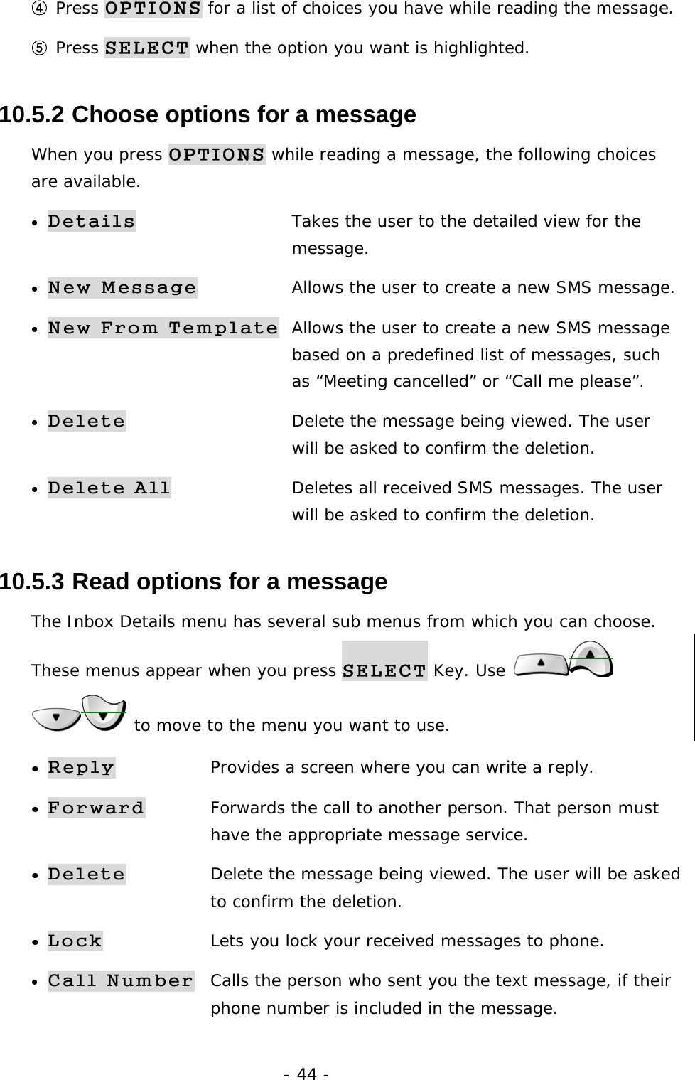- 44 - ④ Press OPTIONS for a list of choices you have while reading the message. ⑤ Press SELECT when the option you want is highlighted. 10.5.2  Choose options for a message When you press OPTIONS while reading a message, the following choices are available. &bull; Details  Takes the user to the detailed view for the      message. &bull; New Message  Allows the user to create a new SMS message. &bull; New From Template  Allows the user to create a new SMS message    based on a predefined list of messages, such     as &ldquo;Meeting cancelled&rdquo; or &ldquo;Call me please&rdquo;. &bull; Delete  Delete the message being viewed. The user     will be asked to confirm the deletion. &bull; Delete All  Deletes all received SMS messages. The user     will be asked to confirm the deletion. 10.5.3  Read options for a message The Inbox Details menu has several sub menus from which you can choose. These menus appear when you press SELECT Key. Use    to move to the menu you want to use. &bull; Reply Provides a screen where you can write a reply. &bull; Forward Forwards the call to another person. That person must     have the appropriate message service. &bull; Delete Delete the message being viewed. The user will be asked    to confirm the deletion. &bull; Lock Lets you lock your received messages to phone. &bull; Call Number Calls the person who sent you the text message, if their    phone number is included in the message. 