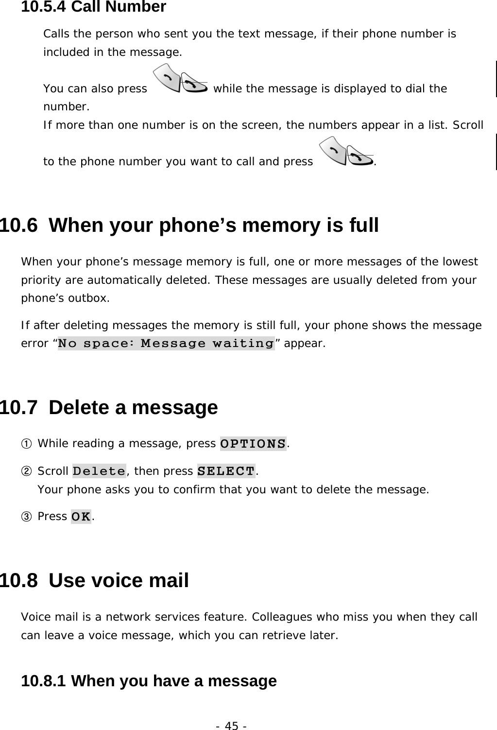 - 45 - 10.5.4  Call Number Calls the person who sent you the text message, if their phone number is included in the message. You can also press   while the message is displayed to dial the number. If more than one number is on the screen, the numbers appear in a list. Scroll to the phone number you want to call and press  . 10.6  When your phone&rsquo;s memory is full When your phone&rsquo;s message memory is full, one or more messages of the lowest priority are automatically deleted. These messages are usually deleted from your phone&rsquo;s outbox. If after deleting messages the memory is still full, your phone shows the message error &ldquo;No space: Message waiting&rdquo; appear. 10.7  Delete a message ① While reading a message, press OPTIONS. ② Scroll Delete, then press SELECT.                                         Your phone asks you to confirm that you want to delete the message. ③ Press OK. 10.8  Use voice mail Voice mail is a network services feature. Colleagues who miss you when they call can leave a voice message, which you can retrieve later. 10.8.1  When you have a message 