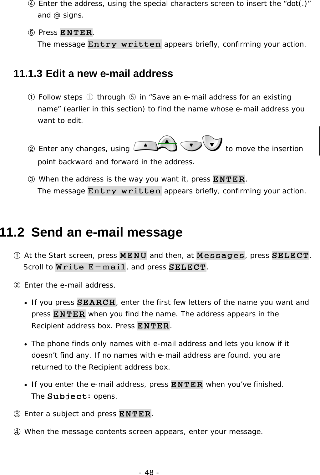 - 48 - ④ Enter the address, using the special characters screen to insert the &ldquo;dot(.)&rdquo; and @ signs. ⑤ Press ENTER.                                                                     The message Entry written appears briefly, confirming your action. 11.1.3  Edit a new e-mail address ① Follow steps ① through ⑤ in &ldquo;Save an e-mail address for an existing name&rdquo; (earlier in this section) to find the name whose e-mail address you want to edit. ② Enter any changes, using    to move the insertion point backward and forward in the address. ③ When the address is the way you want it, press ENTER.                           The message Entry written appears briefly, confirming your action. 11.2  Send an e-mail message ① At the Start screen, press MENU and then, at Messages, press SELECT.         Scroll to Write E-mail, and press SELECT. ② Enter the e-mail address. &bull;  If you press SEARCH, enter the first few letters of the name you want and press ENTER when you find the name. The address appears in the Recipient address box. Press ENTER. &bull;  The phone finds only names with e-mail address and lets you know if it doesn&rsquo;t find any. If no names with e-mail address are found, you are returned to the Recipient address box. &bull;  If you enter the e-mail address, press ENTER when you&rsquo;ve finished.            The Subject: opens. ③ Enter a subject and press ENTER. ④ When the message contents screen appears, enter your message. 