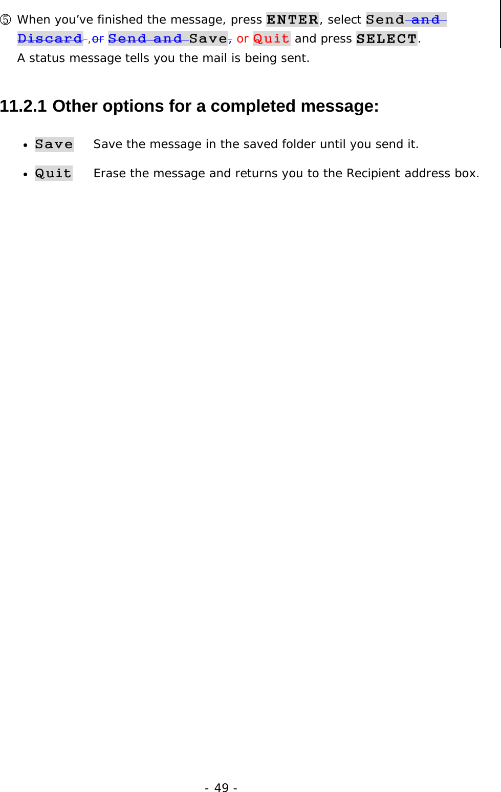 - 49 - ⑤ When you&rsquo;ve finished the message, press ENTER, select Send and Discard ,or Send and Save, or Quit and press SELECT.                    A status message tells you the mail is being sent. 11.2.1  Other options for a completed message: &bull; Save    Save the message in the saved folder until you send it. &bull; Quit    Erase the message and returns you to the Recipient address box. 