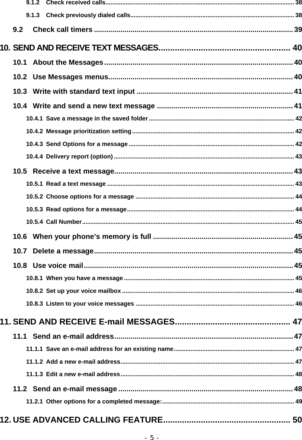- 5 - 9.1.2 Check received calls................................................................................................................. 38 9.1.3 Check previously dialed calls.................................................................................................. 38 9.2 Check call timers ..................................................................................................39 10. SEND AND RECEIVE TEXT MESSAGES........................................................ 40 10.1 About the Messages.............................................................................................40 10.2 Use Messages menus...........................................................................................40 10.3 Write with standard text input .............................................................................41 10.4 Write and send a new text message ...................................................................41 10.4.1 Save a message in the saved folder ....................................................................................... 42 10.4.2 Message prioritization setting................................................................................................. 42 10.4.3 Send Options for a message ................................................................................................... 42 10.4.4 Delivery report (option)............................................................................................................ 43 10.5 Receive a text message........................................................................................43 10.5.1 Read a text message ................................................................................................................ 43 10.5.2 Choose options for a message ............................................................................................... 44 10.5.3 Read options for a message.................................................................................................... 44 10.5.4 Call Number............................................................................................................................... 45 10.6 When your phone&rsquo;s memory is full .....................................................................45 10.7 Delete a message..................................................................................................45 10.8 Use voice mail.......................................................................................................45 10.8.1 When you have a message...................................................................................................... 45 10.8.2 Set up your voice mailbox .......................................................................................................46 10.8.3 Listen to your voice messages ............................................................................................... 46 11. SEND AND RECEIVE E-mail MESSAGES................................................. 47 11.1 Send an e-mail address........................................................................................47 11.1.1 Save an e-mail address for an existing name........................................................................ 47 11.1.2 Add a new e-mail address........................................................................................................47 11.1.3 Edit a new e-mail address........................................................................................................ 48 11.2 Send an e-mail message ......................................................................................48 11.2.1 Other options for a completed message:............................................................................... 49 12. USE ADVANCED CALLING FEATURE...................................................... 50 