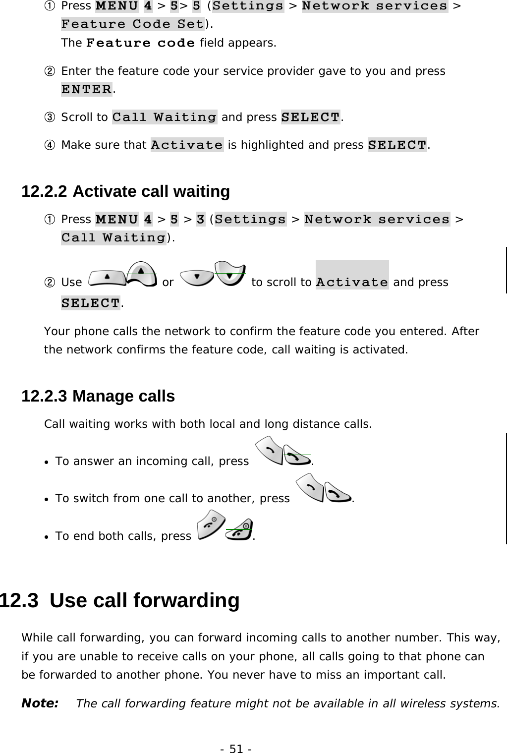 - 51 - ① Press MENU 4 > 5> 5 (Settings > Network services > Feature Code Set).                                                          The Feature code field appears. ② Enter the feature code your service provider gave to you and press ENTER. ③ Scroll to Call Waiting and press SELECT. ④ Make sure that Activate is highlighted and press SELECT. 12.2.2  Activate call waiting ① Press MENU 4 > 5 > 3 (Settings > Network services > Call Waiting). ② Use   or   to scroll to Activate and press SELECT. Your phone calls the network to confirm the feature code you entered. After the network confirms the feature code, call waiting is activated. 12.2.3  Manage calls Call waiting works with both local and long distance calls. &bull;  To answer an incoming call, press  . &bull;  To switch from one call to another, press  . &bull;  To end both calls, press  . 12.3  Use call forwarding While call forwarding, you can forward incoming calls to another number. This way, if you are unable to receive calls on your phone, all calls going to that phone can be forwarded to another phone. You never have to miss an important call. Note:   The call forwarding feature might not be available in all wireless systems. 