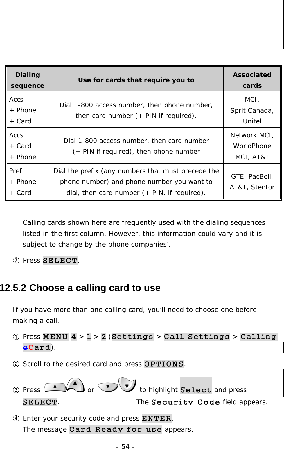 - 54 -     Dialing sequence  Use for cards that require you to  Associated cards Accs  + Phone  + Card Dial 1-800 access number, then phone number, then card number (+ PIN if required). MCI, Sprit Canada, Unitel Accs + Card  + Phone Dial 1-800 access number, then card number (+ PIN if required), then phone number Network MCI, WorldPhone MCI, AT&amp;T Pref + Phone + Card Dial the prefix (any numbers that must precede the phone number) and phone number you want to dial, then card number (+ PIN, if required). GTE, PacBell, AT&amp;T, Stentor  Calling cards shown here are frequently used with the dialing sequences listed in the first column. However, this information could vary and it is subject to change by the phone companies&rsquo;. ⑦ Press SELECT. 12.5.2  Choose a calling card to use If you have more than one calling card, you&rsquo;ll need to choose one before making a call. ① Press MENU 4 > 1 > 2 (Settings > Call Settings > Calling cCard). ② Scroll to the desired card and press OPTIONS. ③ Press   or   to highlight Select and press SELECT.                       The Security Code field appears. ④ Enter your security code and press ENTER.                                        The message Card Ready for use appears. 