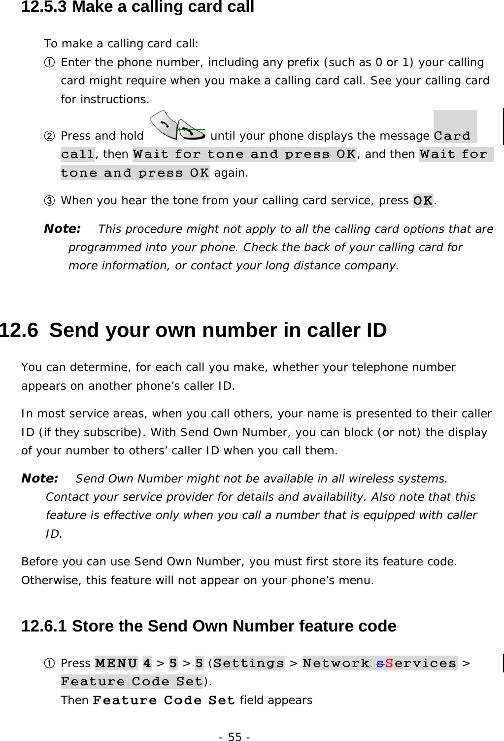 - 55 - 12.5.3  Make a calling card call To make a calling card call: ① Enter the phone number, including any prefix (such as 0 or 1) your calling card might require when you make a calling card call. See your calling card for instructions. ② Press and hold   until your phone displays the message Card call, then Wait for tone and press OK, and then Wait for tone and press OK again. ③ When you hear the tone from your calling card service, press OK. Note:   This procedure might not apply to all the calling card options that are programmed into your phone. Check the back of your calling card for more information, or contact your long distance company. 12.6  Send your own number in caller ID You can determine, for each call you make, whether your telephone number appears on another phone&rsquo;s caller ID. In most service areas, when you call others, your name is presented to their caller ID (if they subscribe). With Send Own Number, you can block (or not) the display of your number to others&rsquo; caller ID when you call them. Note:   Send Own Number might not be available in all wireless systems. Contact your service provider for details and availability. Also note that this feature is effective only when you call a number that is equipped with caller ID. Before you can use Send Own Number, you must first store its feature code. Otherwise, this feature will not appear on your phone&rsquo;s menu. 12.6.1  Store the Send Own Number feature code ① Press MENU 4 > 5 > 5 (Settings > Network sServices > Feature Code Set).                                                          Then Feature Code Set field appears 
