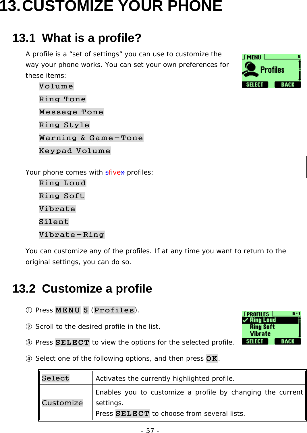 - 57 - 13. CUSTOMIZE  YOUR  PHONE 13.1  What is a profile? A profile is a &ldquo;set of settings&rdquo; you can use to customize the way your phone works. You can set your own preferences for these items: Volume Ring Tone Message Tone Ring Style Warning &amp; Game-Tone Keypad Volume Your phone comes with sfivex profiles: Ring Loud Ring Soft Vibrate Silent Vibrate-Ring You can customize any of the profiles. If at any time you want to return to the original settings, you can do so. 13.2  Customize a profile ① Press MENU 5 (Profiles).  ② Scroll to the desired profile in the list. ③ Press SELECT to view the options for the selected profile. ④ Select one of the following options, and then press OK. Select Activates the currently highlighted profile. Customize Enables you to customize a profile by changing the current settings. Press SELECT to choose from several lists. 